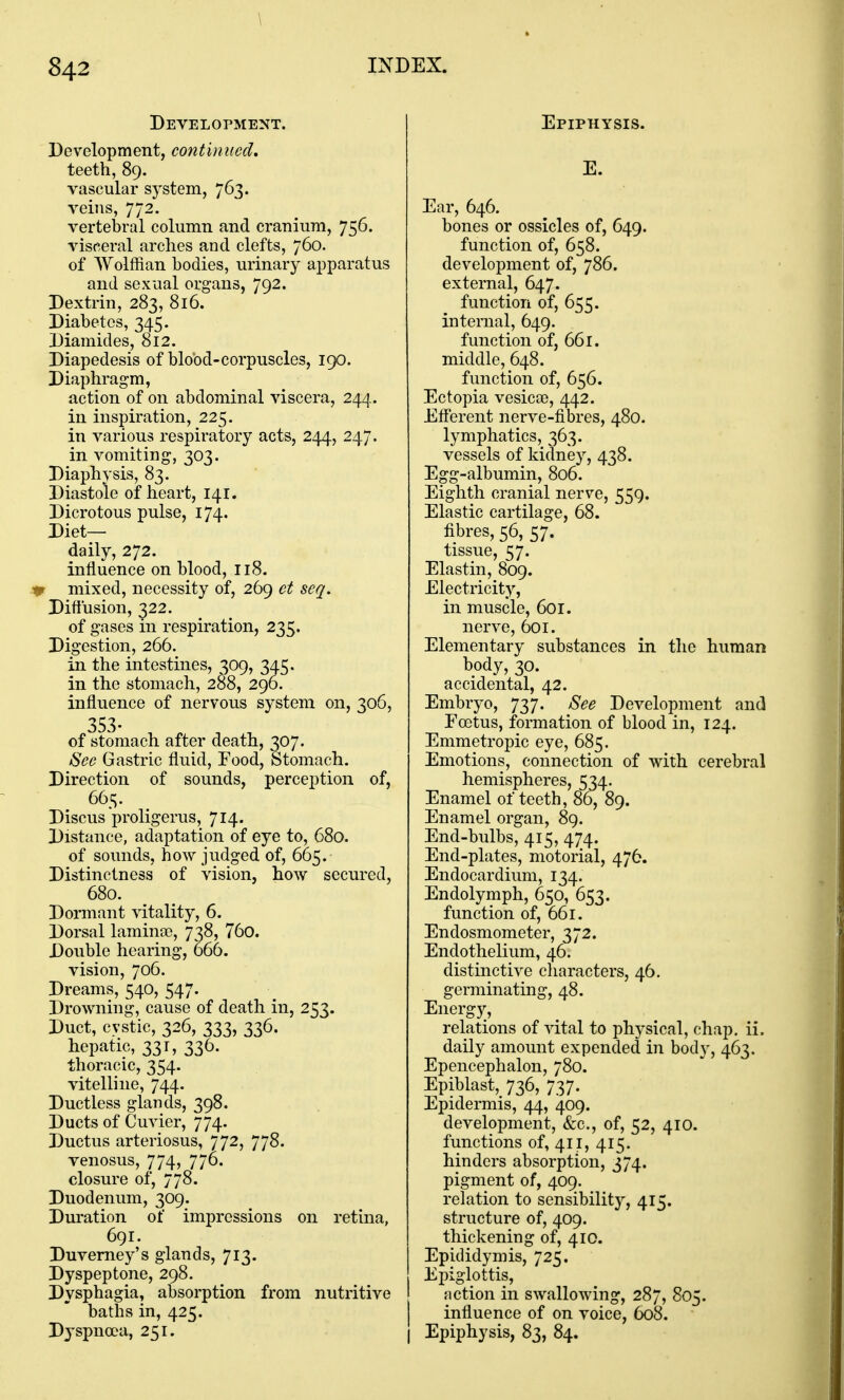 Development. Development, continued, teeth, 89. vascular system, 763. veins, 772. vertebral column and cranium, 756. visceral arches and clefts, 760. of Wolffian bodies, urinary apparatus and sexual organs, 792. Dextrin, 283, 816. Diabetes, 345. Diamides, 812. Diapedesis of blobd-corpuscles, 190. Diaphragm, action of on abdominal viscera, 244. in inspiration, 225. in various respiratory acts, 244, 247. in vomiting, 303. Diaphysis, 83. Diastole of heart, 141. Dicrotous pulse, 174. Diet- daily, 272. influence on blood, 118. .•0 mixed, necessity of, 269 et seq. Diffusion, 322. of gases in respiration, 235. Digestion, 266. in the intestines, 309, 3^.5. in the stomach, 288, 296. influence of nervous system on, 306, of stomach after death, 307. See Gastric fluid. Food, btomach. Direction of sounds, perception of, 665. Discus proligerus, 714. Distance, adaptation of eye to, 680. of sounds, how judged of, 665. Distinctness of vision, how secured, 680. Dormant \itality, 6. Dorsal laminse, 738, 76o. Double hearing, 666. vision, 706. Dreams, 540, 547. Drowning, cause of death in, 253. Duct, cystic, 326, 333, 336. hepatic, 331, 336. thoracic, 354. vitelline, 744. Ductless glands, 398. Ducts of Cuvier, 774. Ductus arteriosus, 772, 778. venosus, 774, 776. closure of, 778. Duodenum, 309. Duration of impressions on retina, 691. Duvemey's glands, 713. Dyspeptone, 298. Dysphagia, absorption from nutritive baths in, 425. Dyspnoea, 251. Epiphysis. E. Ear, 646. bones or ossicles of, 649. function of, 658. development of, 786. external, 647. function of, 655. internal, 649. function of, 661. middle, 648. function of, 656. Ectopia vesicae, 442. Efferent nerve-fibres, 480. lymphatics, 363. vessels of kidney, 438. Egg-albumin, 806. Eighth cranial nerve, 559. Elastic cartilage, 68. fibres, 56, 57. tissue, 57. Elastin, 809. Electricity, in muscle, 601. nerve, 601. Elementary substances in the human body, 30. accidental, 42. Embryo, 737. See Development and Foetus, formation of blood in, 124. Emmetropic eye, 685. Emotions, connection of with cerebral hemispheres, 534. Enamel of teeth, 86, 89. Enamel organ, 89. End-bulbs, 415, 474. End-plates, motorial, 476. Endocardium, 134. Endolymph, 650, 653. function of, 661. Endosmometer, 372. Endothelium, 46. distinctive cliaracters, 46. germinating, 48. Energy, relations of vital to physical, chap. ii. daily amount expended in body, 463. Epencephalon, 780. Epiblast, 736, 737. Epidermis, 44, 409. development, &c., of, 52, 410. functions of, 411, 415. hinders absorption, 374. pigment of, 409. relation to sensibility, 415. structure of, 409. thickening of, 410. Epididymis, 725. Epiglottis, I action in swallowing, 287, 805. j influence of on voice, 608. I Epiphysis, 83, 84.