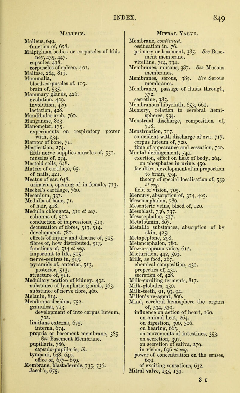 Malleus. Malleus, 649. ■function of, 658. Malpighian bodies or corpuscles of kid- ney, 435, 447. capsules, 438. corpuscles of spleen, 401. Maltose, 284, 819. Mammalia, blood-corpuscles of, 105. brain of, 535. Mammary glands, 426. evolution, 429. involution, 429. lactation, 428. Mandibular arch, 760. Manganese, 823. Manometer, 175. experiments on respiratory power with, 234. Marrow of bone, Ji. Mastication, 274. fifth nerve supplies muscles of, 551. muscles of, 274. Mastoid cells, 648. Matrix of cartilage, 65. of nails, 421. Meatus of ear, 648. urinarius, opening of in female, 713. Meckel's cartilage, 760. Meconium, 337. Medulla of bone, 71. of hair, 418. Medulla oblongata, ^ll et seq. columns of, 512. conduction of impressions, 514. decussation of fibres, 513, 514. development, 780. eff'ects of injury and disease of, 515. fibres of, how distributed, 513. functions of, 514 et seq, important to life, 515. nerve-centres in, 515. pyramids of, anterior, 513. posterior, 513. structure of, ^ir. Medullary portion of kidney, 432. substance of lymphatic glands, 363. substance of nerve fibre, 466. Melanin, 814. Membrana decidua, 752. granulosa, 713. development of into corpus luteum, 722. limitans externa, 675. interna, 674. propria or basement membrane, 385. See Basement Membrane, pupillaris, 786. capsulo-pupillaris, ib. tympani, 648, 649. ofiice of, 657— 659. Membrane, blastodermic, 735, 736. Jacob's, 675. Mitral Valve. Membrane, continued. ossification in, 76. primary or basement, 385. See Base- ment membrane, vitelline, 714, 734. Membranes, mucous, 387. See Mucous membranes. Membranes, serous, 385. See Serous membranes. Membranes, passage of fluids through, 372. ^ secretmg, 385. IMembranous labyrinth, 653, 661. Memory, relation to cerebral hemi- spheres, 534. Menstrual discharge, composition of, 718. Menstruation, 717. coincident with discharge of ova, 717. corpus luteum of, 720. time of appearance and cessation, 720. Mental derangement, 540. exertion, effect on heat of body, 264. on phosphates in urine, 459. faculties, development of in proportion to brain, 534. theory of special localisation of, 539 et seq. field of vision, 705. Mercury, absorption of, 374, 425. Mesencephalon, 780. Mesenteric veias, blood of, 120. Mesoblast, 736, 737. Mesocephalon, 517. Metalbumin, 807. Metallic substances, absorption of by skin, 425. Metapeptone, 298. Metencephalon, 780. Mezzo-soprano voice, 612. Micturition, 442, 509. Milk, as food, 267. chemical composition, 431. properties of, 4^0. secretion of, 428. Milk-curdling ferments, 817. Milk-globules, 430. Milk-teeth, 91, 93, 94. Millon's re-agent, 806. Mind, cerebral hemisphere the organs of, 534, 539. influence on action of heart, 160. on animal heat, 264. on digestion, 300, 306. on hearing, 065. on movements of intestines, 353. on secretion, 397. on secretion of saliva, 279. in vision, 696 et seq. power of concentration on the senses, 699-. of exciting sensations, 632. Mitral yalve, 135, 139. 3 I