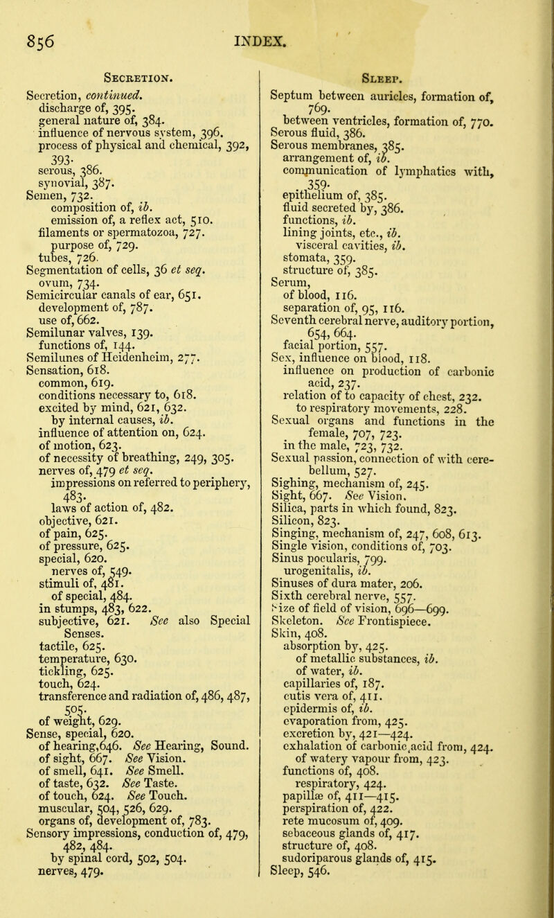 Secretion. Secretion, continued, discharge of, 395. general nature of, 384. influence of nervous system, 396. process of physical and chemical, 392, 393- _ serous, 386. synovial, 387. Semen, 732. composition of, ib. emission of, a reflex act, 510. filaments or spermatozoa, 727. purpose of, 729. tubes, 726. Segmentation of cells, 36 et seq. ovum, 734. Semicircular canals of ear, 651, development of, 787. use of, 662. Semilunar valves, 139. functions of, 144. Semilunes of Heidenheim, 277. Sensation, 618. common, 619. conditions necessary to, 618. excited by mind, 621, 632. by internal causes, ib, influence of attention on, 624. of motion, 623. of necessity of breathing, 249, 305. nerves of, 479 et seq. impressions on referred to periphery, 483- laws of action of, 482. objective, 621. of pain, 625. of pressure, 625. special, 620. nerves of, ^49. stimuli of, 481. of special, 484. in stumps, 483, 622. subjective, 621. See also Special Senses, tactile, 625. temperature, 630. tickling, 625. touch, 624. transference and radiation of, 486, 487, 505- of weight, 629. Sense, special, 620. of hearing,646. See Hearing, Sound, of sight, 667. See Vision, of smell, 641. See Smell, of taste, 632. See Taste, of touch, 624. See Touch, muscular, 504, 526, 629. organs of, development of, 783. Sensory impressions, conduction of, 479, 482, 484. by spinal cord, 502, 504. nerves, 479. Sleep. Septum between auricles, formation of, 769. between ventricles, formation of, 770. Serous fluid, 386. Serous membranes, 385. arrangement of, ib. communication of lymphatics with, 359- epithelium of, 385. fluid secreted by, 386. functions, ib. lining joints, etc., ib. visceral cavities, ib. stomata, 359. structure of, 385. Serum, of blood, 116. separation of, 95, 116. Seventh cerebral nerve, auditory portion, 654,664. facial portion, 557. Sex, influence on biood, 118. influence on production of carbonic acid, 237. relation of to capacity of chest, 232. to respiratory movements, 228. Sexual organs and functions in the female, 707, 723. in the male, 723, 732. Sexual passion, connection of with cere- bellum, 527. Sighing, mechanism of, 245. Sight, 667. /Se^? Vision. Silica, parts in Avhich found, 823. Silicon, 823. Singing, mechanism of, 247, 608, 613. Single vision, conditions of, 703. Sinus pocularis, 799. urogenitalis, ib. Sinuses of dura mater, 206. Sixth cerebral nerve, 557. Mze of field of vision, 696—699. Skeleton. See Frontispiece. Skin, 408. absorption hj, 425. of metallic substances, ib. of water, ib. capillaries of, 187. cutis vera of, 411. epidermis of, ib. evaporation from, 425. excretion by, 421—424. exhalation of carbonic,acid from, 424. of watery vapour from, 423. functions of, 408. respiratory, 424. papillae of, 411—415. perspiration of, 422. rete mucosum of, 409. sebaceous glands of, 417. structure of, 408. sudoriparous glands of, 415. Sleep, 546.