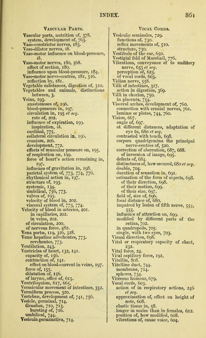 Vascular Parts. Vascular parts, nutrition of, 378. system, development of, 763. Vaso-constrictor nerves, 183. Vaso-clilator nerves, ib. Vaso-motor influence on blood-pressure, id. Vaso-motor nerves, 180, 568. effect of section, 180. influenco upon blood-pressure, 184. Vaso-motor nerve-centres, 181, 516. reflection by, 181. Vegetable substances, digestion of, 310. Vegetables and animals, distinctions between, 3. Veins, 193. anastomoses of, 196. blood-pressure in, 197. circulation in, 195 et scq. rate of, 202. influence of expiration, 199. inspiration, id. cardinal, 775. collateral circulation in, 196. cranium, 206. development, 772. effects of muscular pressure on, 195. of respiration on, 199. force of heart's action remaining in, 197. influence of gravitation in, 198. parietal system of, 773, 774, 776. rhythmical action in, 197. structure of, 193. systemic, 134. umbilical, 756, 773. valves of, 193. velocity of blood in, 202. visceral system of, 773, 774. Velocity of blood in arteries, 201. in capillaries, 202. in veins, 202. of circulation, 200. of nervous force, 482. Vena portee, 119, 326, 328. Vense hepatica; advehentes, 773. revehentes, 773. Ventilation, 243. Ventricles of heart, 132, 141. capacity of, 156. contraction of, 141. effect on blood-current in veins, 197. force of, 155. dilatation of, 156. of larj^nx, office of, 615. Ventriloquism, 617, 665. Vermicular movement of intestines, 352. Vermiform process, 320. Vertebrae, development of, 741, 756. Vesicle, germinal, 714. Graafian, 710, 713. bursting of, 716. umbilical, 744. Vesicula germinativa, 714. Vocal Cords. Vesicultc seminales, 729. functions of, 730. reflex movements of, 510. structure, 730. Vestibule of the ear, 650. Vestigial fold of Marshall, 776. Vibrations, conveyance of to auditory nerve, 655 seq. perception of, 623. of vocal cords, 603. Vidian nerve, 558. Villi of intestines, 317. action in digestion, 369. Villi in chorion, 750. in placenta, 754. Visceral arches, development of, 760. connection with cranial nerves, 761. lamina? or plates, 744, 760. Vision, 667. angle of, 697. at different distances, adaptation of eye to, 680 et seq. contrasted with touch, 698. corpora quadrigemina the principal nerve-centres of, 520. correction of aberration, 687, 688. of inversion of image, 695. defects of, 684. distinctness of, how secured, 680 et seq. doable, 704. duration of sensation in, 691. estimation of the form of objects, 698. of their direction, 698. of their motion, 699. of their size, 697. field of, size of, 696. focal distance of, 680. impaired by lesion of fifth nerve, 554, 555- influence of attention on, 699. modified by diflerent parts of the retina, 702. in quadrupeds, 705. single, with two eyes, 703. Visual direction, 698. Vital or respiratory capacity of ches;t, 232. Vital force, 24. Vital capillary force, 192. Vitellin, 808. Vitelline duct, 744. membrane, 714. spheres, 734. Vitreous humour, 679. Vocal cords, 603. action of in respiratory actions, 246 et seq. approximation of, eff'ect on height of note, 608. elastic tissue in, 58. longer in males than in females, 612. position of, how modifled, 608. vibrations of, cause voice, 604.