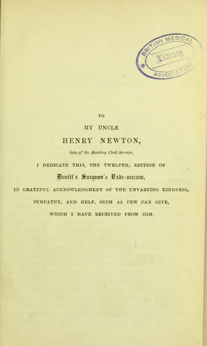 TO MY UNCLE HENRY NEWTON, late of the Bombay Civil Service, I DEDICATE THIS, THE TWELFTH, EDITION OF #1 mitt's burgeon's $ai*£-mecum, IN GRATEFUL ACKNOWLEDGMENT OF THE UNVARYING KINDNESS?. SYMPATHY, AND HELP, SUCH AS FEW CAN GIVE, WHICH I HAVE RECEIVED FROM HIM.