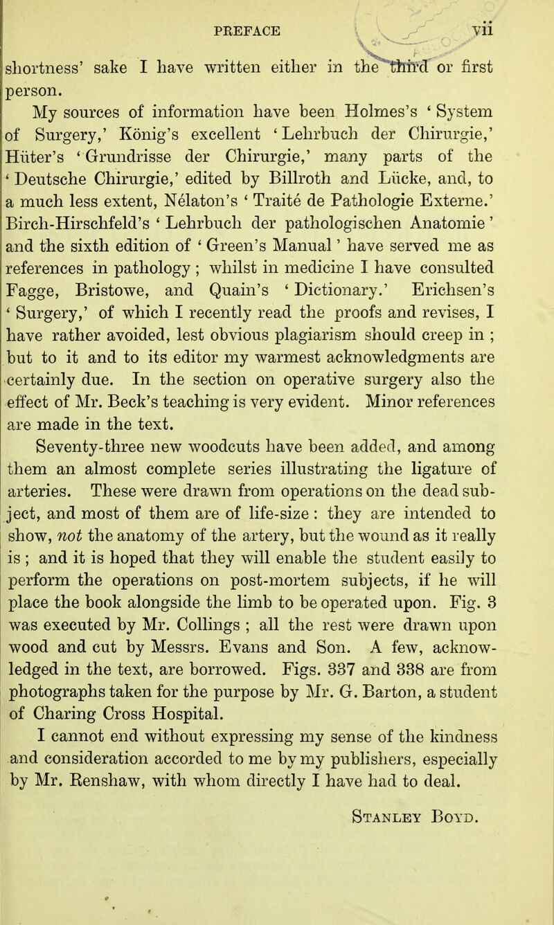 shortness' sake I have written either in the*Tftird' or first person. My sources of information have been Holmes's ' System of Surgery,' Konig's excellent * Lehrbuch der Chirurgie,' Huter's ' Grundrisse der Chirurgie,' many parts of the ' Deutsche Chirurgie,' edited by Billroth and Liicke, and, to a much less extent, Nelaton's ' Traite de Pathologie Externe.' Birch-Hirschfeld's ' Lehrbuch der pathologischen Anatomie' and the sixth edition of ' Green's Manual' have served me as references in pathology ; whilst in medicine I have consulted Fagge, Bristowe, and Quain's ' Dictionary.' Erichsen's ' Surgery,' of which I recently read the proofs and revises, I have rather avoided, lest obvious plagiarism should creep in ; but to it and to its editor my warmest acknowledgments are certainly due. In the section on operative surgery also the effect of Mr. Beck's teaching is very evident. Minor references are made in the text. Seventy-three new woodcuts have been added, and among them an almost complete series illustrating the ligature of arteries. These were drawn from operations on the dead sub- ject, and most of them are of life-size: they are intended to show, not the anatomy of the artery, but the wound as it really is ; and it is hoped that they will enable the student easily to perform the operations on post-mortem subjects, if he will place the book alongside the limb to be operated upon. Fig. 3 was executed by Mr. Collings ; all the rest were drawn upon wood and cut by Messrs. Evans and Son. A few, acknow- ledged in the text, are borrowed. Figs. 337 and 338 are from photographs taken for the purpose by Mr. G. Barton, a student of Charing Cross Hospital. I cannot end without expressing my sense of the kindness and consideration accorded to me by my publishers, especially by Mr. Renshaw, with whom directly I have had to deal. Stanley Boyd.