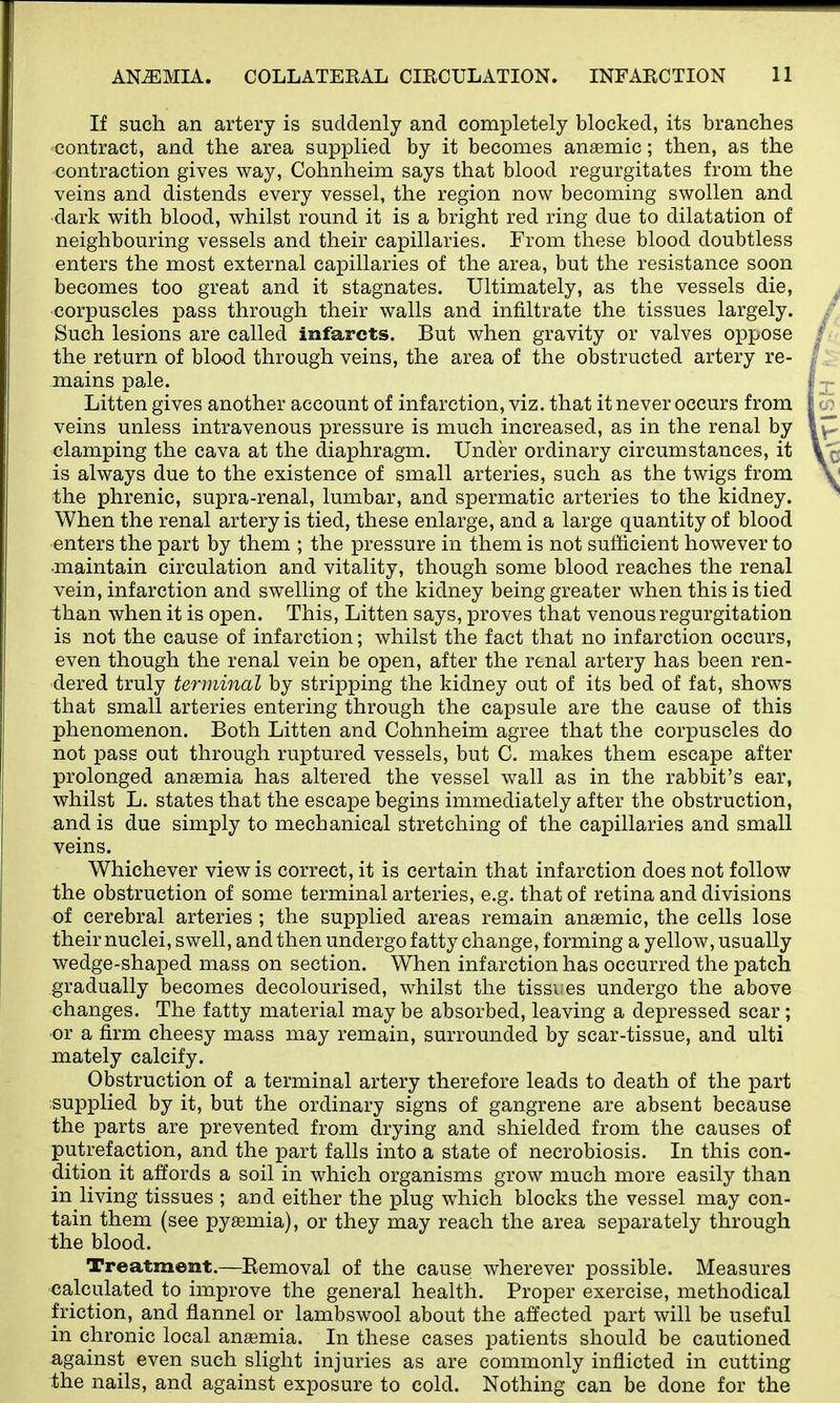 If such an artery is suddenly and completely blocked, its branches contract, and the area supplied by it becomes anaemic; then, as the contraction gives way, Cohnheim says that blood regurgitates from the veins and distends every vessel, the region now becoming swollen and dark with blood, whilst round it is a bright red ring due to dilatation of neighbouring vessels and their capillaries. From these blood doubtless enters the most external capillaries of the area, but the resistance soon becomes too great and it stagnates. Ultimately, as the vessels die, corpuscles pass through their walls and infiltrate the tissues largely. Such lesions are called infarcts. But when gravity or valves oppose the return of blood through veins, the area of the obstructed artery re- mains pale. Litten gives another account of infarction, viz. that it never occurs from veins unless intravenous pressure is much increased, as in the renal by clamping the cava at the diaphragm. Under ordinary circumstances, it is always due to the existence of small arteries, such as the twigs from the phrenic, supra-renal, lumbar, and spermatic arteries to the kidney. When the renal artery is tied, these enlarge, and a large quantity of blood enters the part by them ; the pressure in them is not sufficient however to ■maintain circulation and vitality, though some blood reaches the renal vein, infarction and swelling of the kidney being greater when this is tied than when it is open. This, Litten says, proves that venous regurgitation is not the cause of infarction; whilst the fact that no infarction occurs, even though the renal vein be open, after the renal artery has been ren- dered truly terminal by stripping the kidney out of its bed of fat, shows that small arteries entering through the capsule are the cause of this phenomenon. Both Litten and Cohnheim agree that the corpuscles do not pass out through ruptured vessels, but C. makes them escape after prolonged anaemia has altered the vessel wall as in the rabbit's ear, whilst L. states that the escape begins immediately after the obstruction, and is due simply to mechanical stretching of the capillaries and small veins. Whichever view is correct, it is certain that infarction does not follow the obstruction of some terminal arteries, e.g. that of retina and divisions of cerebral arteries ; the supplied areas remain anaemic, the cells lose their nuclei, swell, and then undergo fatty change, forming a yellow, usually wedge-shaped mass on section. When infarction has occurred the patch gradually becomes decolourised, whilst the tissues undergo the above changes. The fatty material may be absorbed, leaving a depressed scar; or a firm cheesy mass may remain, surrounded by scar-tissue, and ulti mately calcify. Obstruction of a terminal artery therefore leads to death of the part supplied by it, but the ordinary signs of gangrene are absent because the parts are prevented from drying and shielded from the causes of putrefaction, and the part falls into a state of necrobiosis. In this con- dition it affords a soil in which organisms grow much more easily than in living tissues ; and either the plug which blocks the vessel may con- tain them (see pyaemia), or they may reach the area separately through the blood. Treatment.—Bemoval of the cause wherever possible. Measures calculated to improve the general health. Proper exercise, methodical friction, and flannel or lambswool about the affected part will be useful in chronic local anaemia. In these cases patients should be cautioned against even such slight injuries as are commonly inflicted in cutting the nails, and against exposure to cold. Nothing can be done for the