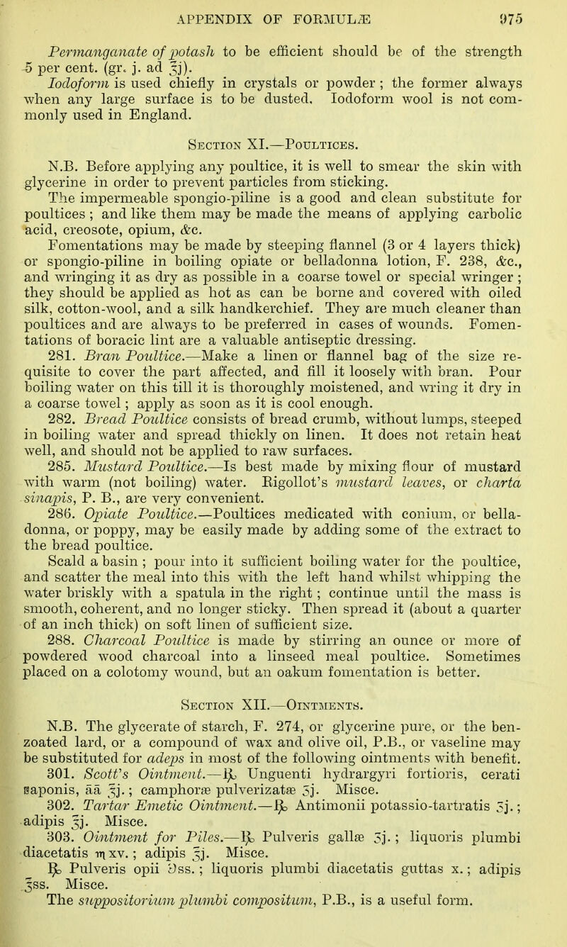 Permanganate of potash to be efficient should be of the strength 5 per cent. (gr. j. ad Iodoform is used chiefly in crystals or powder ; the former always when any large surface is to be dusted. Iodoform wool is not com- monly used in England. Section XI.—Poultices. N.B. Before applying any poultice, it is well to smear the skin with glycerine in order to prevent particles from sticking. The impermeable spongio-piline is a good and clean substitute for poultices ; and like them may be made the means of applying carbolic acid, creosote, opium, &c. Fomentations may be made by steeping flannel (3 or 4 layers thick) or spongio-piline in boiling opiate or belladonna lotion, F. 238, &c, and wringing it as dry as possible in a coarse towel or special wringer ; they should be applied as hot as can be borne and covered with oiled silk, cotton-wool, and a silk handkerchief. They are much cleaner than poultices and are always to be preferred in cases of wounds. Fomen- tations of boracic lint are a valuable antiseptic dressing. 281. Bran Poultice.—Make a linen or flannel bag of the size re- quisite to cover the part affected, and fill it loosely with bran. Pour boiling water on this till it is thoroughly moistened, and wring it dry in a coarse towel; apply as soon as it is cool enough. 282. Bread Poultice consists of bread crumb, without lumps, steeped in boiling water and spread thickly on linen. It does not retain heat well, and should not be applied to raw surfaces. 285. Mustard Poultice.—Is best made by mixing flour of mustard with warm (not boiling) water. Rigollot's mustard leaves, or charta sinapis, P. B., are very convenient. 286. Opiate Poultice.—Poultices medicated with eonium, or bella- donna, or poppy, may be easily made by adding some of the extract to the bread poultice. Scald a basin ; pour into it sufficient boiling water for the poultice, and scatter the meal into this with the left hand whilst whipping the water briskly with a spatula in the right ; continue until the mass is smooth, coherent, and no longer sticky. Then spread it (about a quarter of an inch thick) on soft linen of sufficient size. 288. Charcoal Poultice is made by stirring an ounce or more of powdered wood charcoal into a linseed meal poultice. Sometimes placed on a colotomy wound, but an oakum fomentation is better. Section XII.—Ointments. N.B. The glycerate of starch, F. 274, or glycerine pure, or the ben- zoated lard, or a compound of wax and olive oil, P.B., or vaseline may be substituted for adeps in most of the following ointments with benefit. 301. Scotfs Ointment.—Bo Unguenti hydrargyri fortioris, cerati saponis, aa §j.; camphoras pulverizatse 5j. Misce. 302. Tartar Emetic Ointment.—Bo Antimonii potassio-tartratis 5j.; adipis 5]'. Misce. 303. Ointment for Piles.—Bo Pulveris gallas 3j. ; liquoris plumbi diacetatis mxv.; adipis 53. Misce. Bo Pulveris opii t)ss. ; liquoris plumbi diacetatis guttas x.; adipis .^ss. Misce. The suppositorium plumbi composition, P.B., is a useful form.