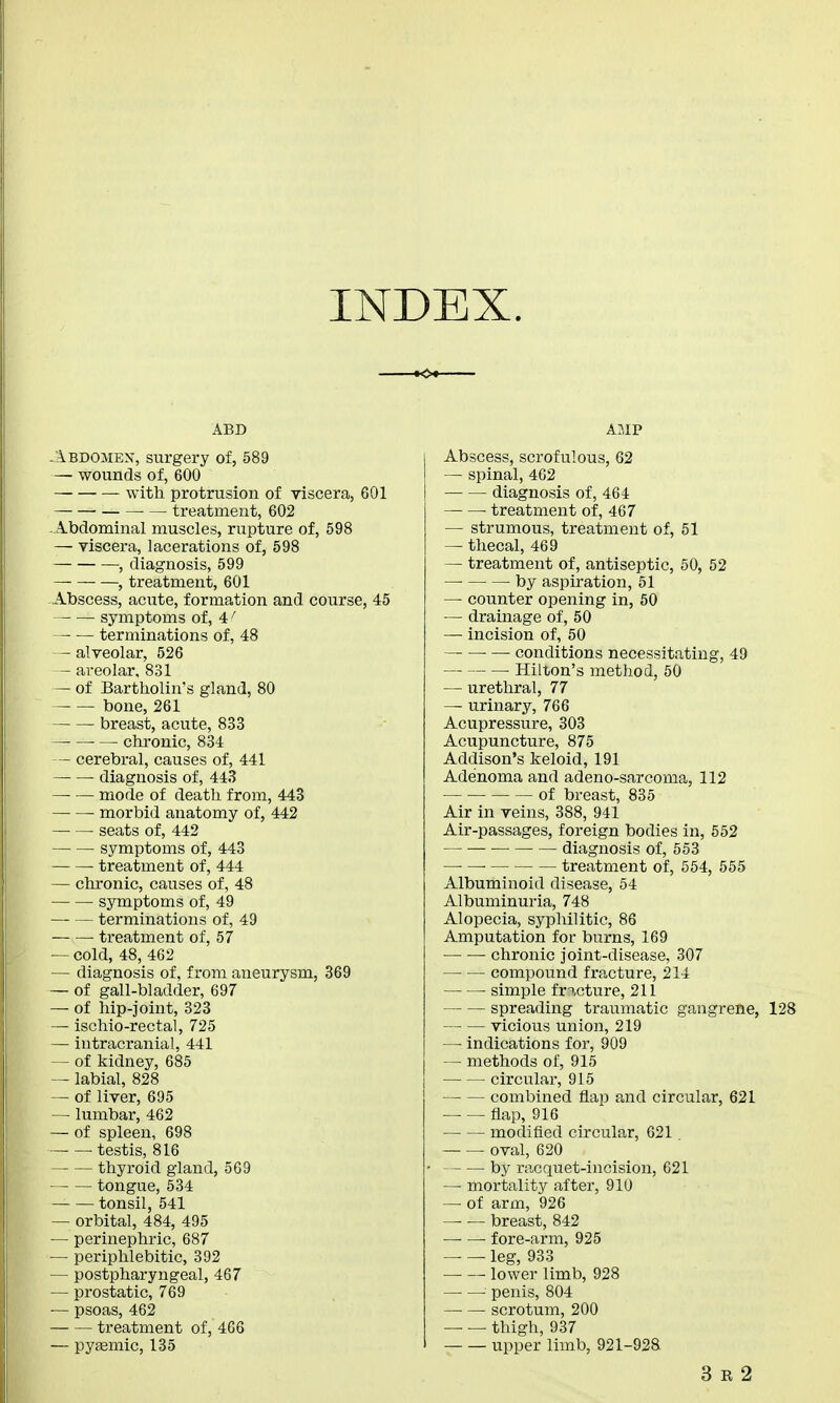 INDEX. ABD Abdomex, surgery of, 589 — wounds of, 600 with protrusion of viscera, 601 — — treatment, 602 Abdominal muscles, rupture of, 598 — viscera, lacerations of, 598 , diagnosis, 599 —, treatment, 601 Abscess, acute, formation and course, 45 symptoms of, 4 f terminations of, 48 — alveolar, 526 — areolar, 831 — of Bartholin's gland, 80 — — bone, 261 breast, acute, 833 ■ — chronic, 834 — cerebral, causes of, 441 diagnosis of, 443 mode of death from, 443 morbid anatomy of, 442 seats of, 442 symptoms of, 443 ■ treatment of, 444 — chronic, causes of, 48 symptoms of, 49 terminations of, 49 treatment of, 57 — cold, 48, 462 — diagnosis of, from aneurysm, 369 — of gall-bladder, 697 — of hip-joint, 323 — ischio-rectal, 725 — intracranial, 441 — of kidney, 685 — labial, 828 — of liver, 695 — lumbar, 462 — of spleen, 698 ■ testis, 816 thyroid gland, 569 tongue, 534 tonsil, 541 — orbital, 484, 495 — perinephric, 687 — periphlebitic, 392 — postpharyngeal, 467 — prostatic, 769 — psoas, 462 treatment of, 466 — pytemic, 135 AMP Abscess, scrofulous, 62 — spinal, 462 diagnosis of, 464 ■ treatment of, 467 — strumous, treatment of, 51 — thecal, 469 — treatment of, antiseptic, 50, 52 — by aspiration, 51 —■ counter opening in, 50 — drainage of, 50 — incision of, 50 ■ — conditions necessitating, 49 Hilton's method, 50 — urethral, 77 — urinary, 766 Acupressure, 303 Acupuncture, 875 Addison's keloid, 191 Adenoma and adeno-sarcoma, 112 — ■ of breast, 835 Air in veins, 388, 941 Air-passages, foreign bodies in, 552 — diagnosis of, 553 ■ treatment of, 554, 555 Albuminoid disease, 54 Albuminuria, 748 Alopecia, syphilitic, 86 Amputation for burns, 169 — — chronic joint-disease, 307 compound fracture, 214 ■ simple fi»cture, 211 spreading traumatic gangrene, 128 vicious union, 219 — indications for, 909 — methods of, 915 circular, 915 combined flap and circular, 621 flap, 916 modified circular, 621 oval, 620 by racquet-incision, 621 — mortality after, 910 — of arm, 926 — — breast, 842 —■ — fore-arm, 925 leg, 933 lower limb, 928 penis, 804 scrotum, 200 thigh, 937 upper limb, 921-928 3 e 2