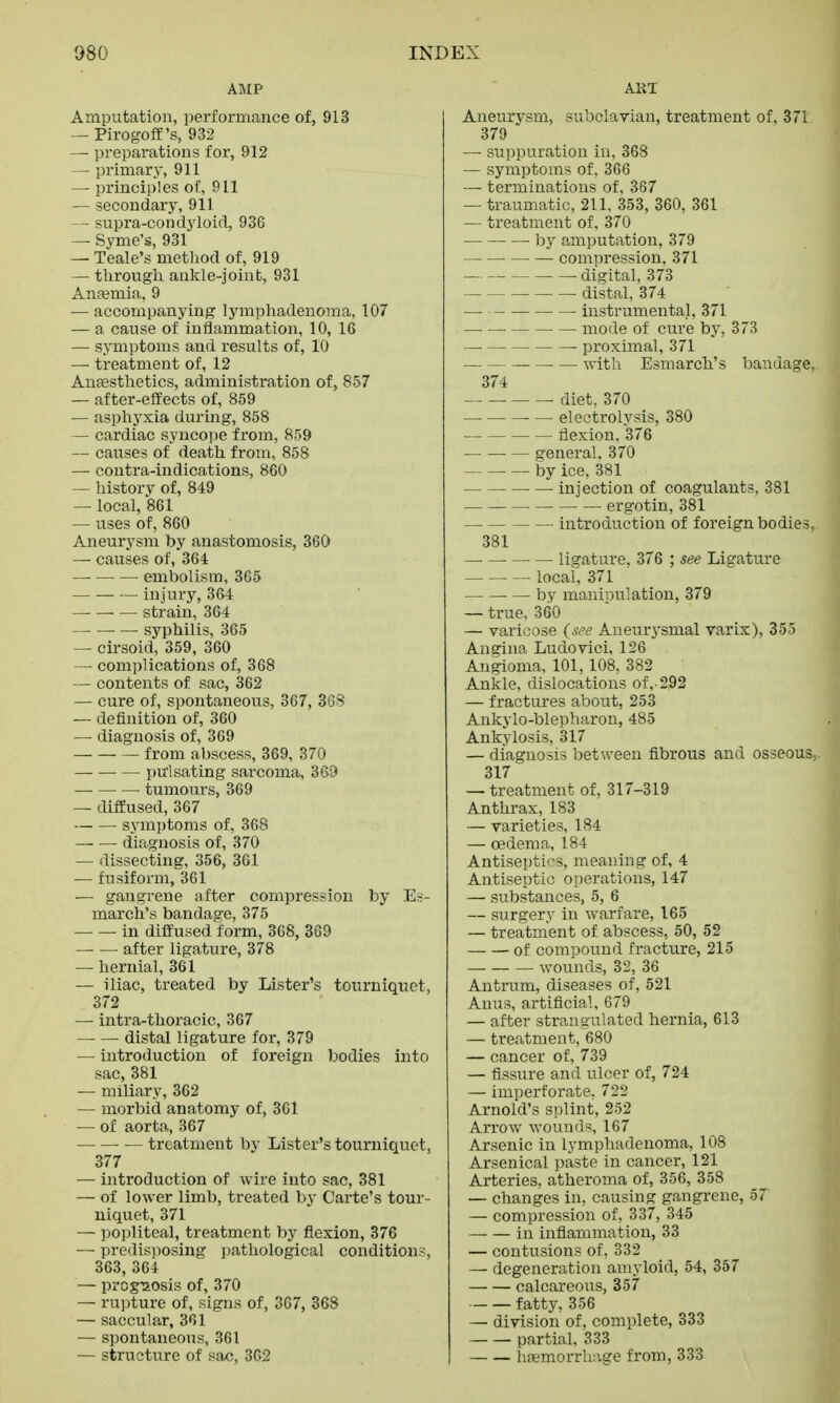 AMP Amputation, performance of, 913 — Pirogoff's, 932 — preparations for, 912 —■ primary, 911 — principles of, 911 — secondary, 911 — supra-condyloid, 936 — Syme's, 931 — Teale's method of, 919 — through ankle-joint, 931 Anaemia, 9 — accompanying lymphadenoma, 107 — a cause of inflammation, 10, 16 — symptoms and results of, 10 — treatment of, 12 Anaesthetics, administration of, 857 — after-effects of, 859 — asphyxia during, 858 — cardiac syncope from, 859 — causes of death from, 858 —■ contra-indications, 860 — history of, 849 — local, 861 — uses of, 860 Aneurysm by anastomosis, 360 — causes of, 364 ■ — embolism, 365 injury, 364 — strain, 364 syphilis, 365 — cirsoid, 359, 360 — complications of, 368 — contents of sac, 362 — cure of, spontaneous, 367, 368 — definition of, 360 — diagnosis of, 369 from abscess, 369, 370 pulsating sarcoma, 369 tumours, 369 — diffused, 367 symptoms of, 368 diagnosis of, 370 — dissecting, 356, 361 — fusiform, 361 — gangrene after compression by Es- march's bandage, 375 in diffused form, 368, 369 — — after ligature, 378 —• hernial, 361 — iliac, treated by Lister's tourniquet, 372 — intra-thoracic, 367 — — distal ligature for, 379 — introduction of foreign bodies into sac, 381 — miliary, 362 — morbid anatomy of, 361 — of aorta, 367 — treatment by Lister's tourniquet, 377 — introduction of wire into sac, 381 — of lower limb, treated by Carte's tour- niquet, 371 — popliteal, treatment by flexion, 376 — predisposing pathological conditions, 363, 364 — prognosis of, 370 — rupture of, signs of, 367, 368 — saccular, 361 — spontaneous, 361 — structure of sac, 362 ART Aneurysm, subclavian, treatment of. 371 379 — suppuration in, 368 — symptoms of, 366 — terminations of. 367 — traumatic, 211, 353, 360, 361 — treatment of, 370 by amputation, 379 ■ — compression, 371 digital. 373 — • distal, 374 — instrumental, 371 — mode of cure by, 373 proximal, 371 with Esmarch's bandage. 374 diet, 370 electrolysis, 380 flexion. 376 general. 370 by ice, 381 injection of coagulants, 381 ■ ergotin, 381 introduction of foreign bodies, 381 ligature, 376 ; see Ligature local, 371 by manipulation, 379 — true, 360 — varicose (see Aneurysmal varix), 355 Angina Ludovici. 126 Angioma, 101,108, 382 Ankle, dislocations of, 292 — fractures about, 253 Ankylo-blepharon, 485 Ankylosis, 317 — diagnosis between fibrous and osseous. 317 — treatment of, 317-319 Anthrax, 183 — varieties, 184 — oedema, 184 Antiseptics, meaning of, 4 Antiseptic operations, 147 — substances, 5, 6 — surgery in warfare, 165 — treatment of abscess, 50, 52 of compound fracture, 215 wounds, 32, 36 Antrum, diseases of, 521 Anus, artificial, 679 — after strangulated hernia, 613 — treatment, 680 — cancer of, 739 — fissure and ulcer of, 724 — imperforate. 722 Arnold's splint, 252 Arrow wounds, 167 Arsenic in lymphadenoma, 108 Arsenical paste in cancer, 121 Arteries, atheroma of, 356, 358 — changes in, causing gangrene, 5T — compression of, 337, 345 — — in inflammation, 33 — contusions of, 332 — degeneration amyloid, 54, 357 calcareous, 357 fatty, 356 — division of. complete, 333 partial, 333 I haemorrhage from, 333