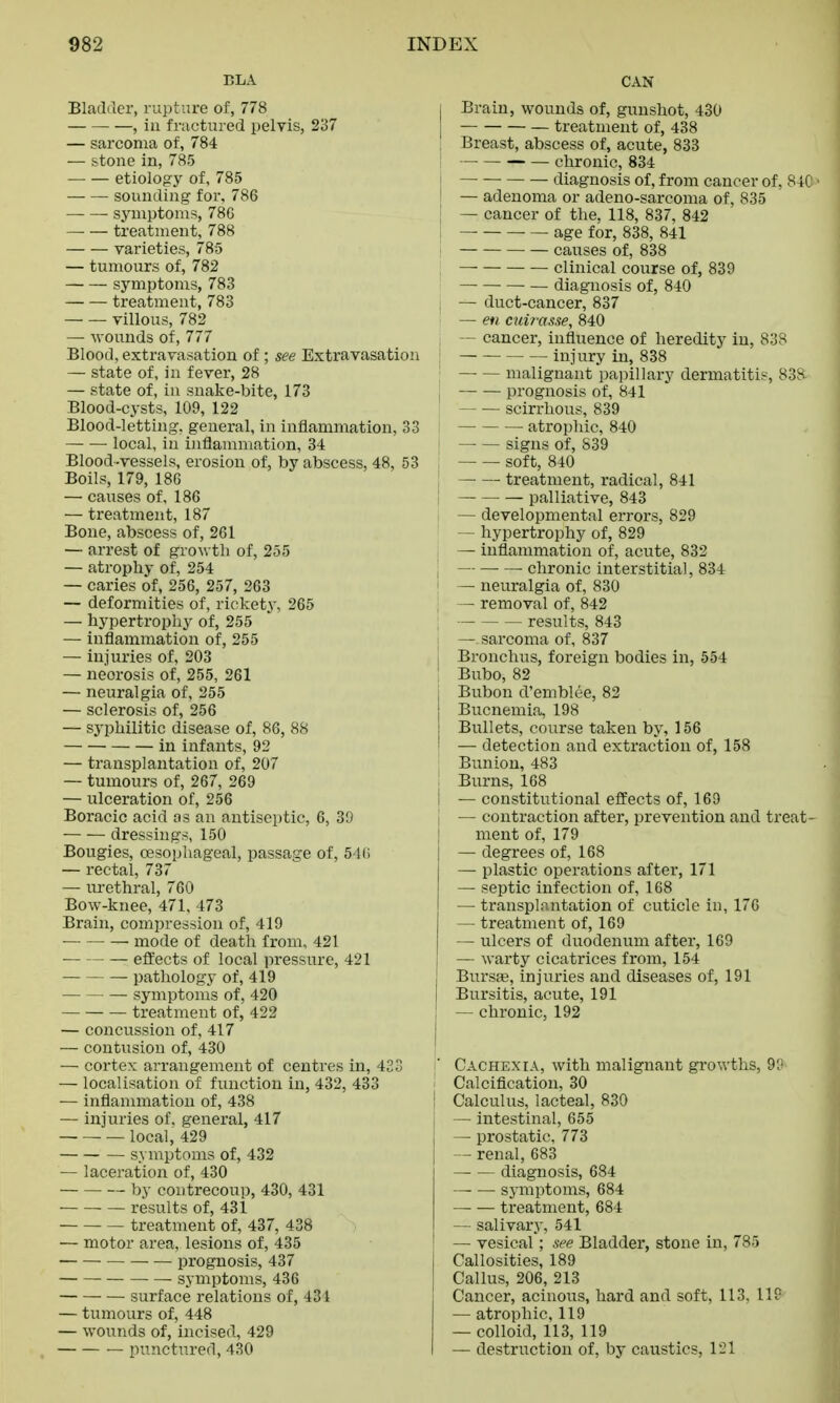 BLA Bladde?, rupture of, 778 , in fractured pelvis, 237 — sarcoma of, 784 — stone in, 785 etiology of, 785 sounding for. 786 symptoms, 78G — — treatment, 788 varieties, 785 — tumours of, 782 symptoms, 783 — — treatment, 783 villous, 782 — wounds of, 777 Blood, extravasation of ; see Extravasation — state of, in fever, 28 — state of, in snake-bite, 173 Blood-cysts, 109, 122 Blood-letting, general, in inflammation, 33 local, in inflammation, 34 Blood-vessels, erosion of, by abscess, 48, 53 Boils, 179, 186 — causes of, 186 — treatment, 187 Bone, abscess of, 261 — arrest of growth of, 255 — atrophy of, 254 — caries of, 256, 257, 263 — deformities of, rickety, 265 — hypertrophy of, 255 — inflammation of, 255 — injuries of, 203 — neorosis of, 255, 261 — neuralgia of, 255 — sclerosis of, 256 — syphilitic disease of, 86, 88 in infants, 92 — transplantation of, 207 — tumours of, 267, 269 — ulceration of, 256 Boracic acid as an antiseptic, 6, 30 dressings, 150 Bougies, oesophageal, passage of, 546 — rectal, 737 — urethral, 760 Bow-knee, 471, 473 Brain, compression of, 419 mode of death from, 421 effects of local pressure, 421 pathology of, 419 symptoms of, 420 treatment of, 422 — concussion of, 417 — contusion of, 430 — cortex arrangement of centres in, 423 — localisation of function in, 432, 433 — inflammation of, 438 — injuries of. general, 417 — local, 429 symptoms of, 432 — laceration of, 430 by coutrecoup, 430, 431 results of, 431 treatment of, 437, 438 — motor area, lesions of, 435 prognosis, 437 symptoms, 436 surface relations of, 431 — tumours of, 448 — wounds of, incised, 429 — punctured, 430 CAN | Brain, wounds of, gunshot, 430 j — treatment of, 438 , Breast, abscess of, acute, 833 j chronic, 834 diagnosis of, from cancer of. 84C • I — adenoma or adeno-sarcoma of, 835 — cancer of the. 118, 837, 842 age for, 838, 841 causes of, 838 — clinical course of, 839 — diagnosis of, 840 , — duct-cancer, 837 — en cui?-asse, 840 — cancer, influence of heredity in, 838 injury in, 838 malignant papillary dermatitis, 838 prognosis of, 841 scirrhous, 839 atrophic, 840 i signs of, S39 ! soft, 840 treatment, radical, 841 palliative, 843 — developmental errors, 829 — hypertrophy of, 829 — inflammation of, acute, 832 chronic interstitial, 834 — neuralgia of, 830 — removal of, 842 results, 843 I —. sarcoma of, 837 , Bronchus, foreign bodies in, 554 ! Bubo, 82 I Bubon d'emblee, 82 Bucnemia, 198 Bullets, course taken by, 156 ■ — detection and extraction of, 158 Bunion, 483 Burns, 168 I — constitutional effects of, 169 I — contraction after, prevention and treat- ment of, 179 — degrees of, 168 — plastic operations after, 171 — septic infection of, 168 — transplantation of cuticle in, 176 — treatment of, 169 — ulcers of duodenum after, 169 — warty cicatrices from, 154 ! Bursa?, injuries and diseases of, 191 Bursitis, acute, 191 ; — chronic, 192 Cachexia, with malignant growths, 9^ Calcification, 30 Calculus, lacteal, 830 — intestinal, 655 — prostatic, 773 — renal, 683 diagnosis, 684 symptoms, 684 — — treatment, 684 — salivary, 541 — vesical; see Bladder, stone in, 785 Callosities, 189 Callus, 206, 213 Cancer, acinous, hard and soft, 113, IIP — atrophic, 119 — colloid, 113, 119 — destruction of, by caustics, 121