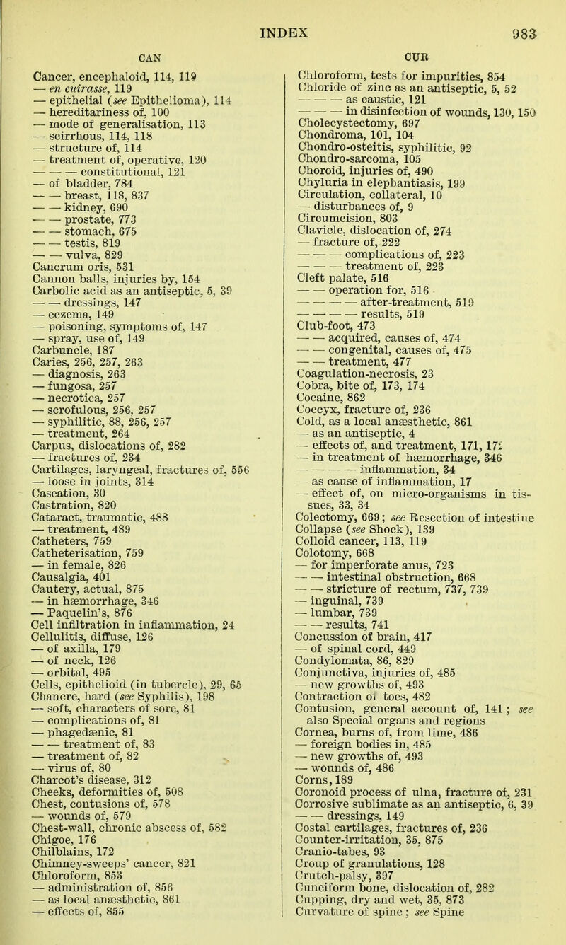 CAN Cancer, encephaloid, 114, 119 — en cuirasse, 119 — epithelial (see Epithelioma), 114 — hereditariness of, 100 — mode of generalisation, 113 — scirrhous, 114, 118 — structure of, 114 — treatment of, operative, 120 constitutional, 121 — of bladder, 784 breast, 118, 837 kidney, 690 ■ prostate, 773 stomach, 675 — — testis, 819 • vulva, 829 Cancrum oris, 531 Cannon balls, injuries by, 154 Carbolic acid as an antiseptic, 5, 39 dressings, 147 — eczema, 149 — poisoning, symptoms of, 147 — spray, use of, 149 Carbuncle, 187 Caries, 256, 257, 263 — diagnosis, 263 — fungosa, 257 — necrotica, 257 — scrofulous, 256, 257 — syphilitic, 88, 256, 257 — treatment, 264 Carpus, dislocations of, 282 — fractures of, 234 Cartilages, laryngeal, fractures of, 556 — loose in joints, 314 Caseation, 30 Castration, 820 Cataract, traumatic, 488 — treatment, 489 Catheters, 759 Catheterisation, 759 — in female, 826 Causalgia, 401 Cautery, actual, 875 — in haemorrhage, 346 — Paquelin's, 876 Cell infiltration in inflammation, 24 Cellulitis, diffuse, 126 — of axilla, 179 — of neck, 126 — orbital, 495 Cells, epithelioid (in tubercle), 29, 65 Chancre, hard (see Syphilis), 198 — soft, characters of sore, 81 — complications of, 81 — phagedenic, 81 — — treatment of, 83 — treatment of, 82 — virus of, 80 Charcot's disease, 312 Cheeks, deformities of, 508 Chest, contusions of, 578 — wounds of, 579 Chest-wall, chronic abscess of, 582 Chigoe, 176 Chilblains, 172 Chimney-sweeps' cancer, 821 Chloroform, 853 — administration of, 856 — as local anaesthetic, 861 — effects of, 855 CUR Chloroform, tests for impurities, 854 Chloride of zinc as an antiseptic, 5, 52 — as caustic, 121 — in disinfection of wounds, 130,150 Cholecystectomy, 697 Chondroma, 101, 104 Chondro-osteitis, syphilitic, 92 Chondro-sarcoma, 105 Choroid, injuries of, 490 Chyluria in elephantiasis, 199 Circulation, collateral, 10 — disturbances of, 9 Circumcision, 803 Clavicle, dislocation of, 274 — fracture of, 222 complications of, 223 treatment of, 223 Cleft palate, 516 — — operation for, 516 ■ after-treatment, 519 • results, 519 Club-foot, 473 acquired, causes of, 474 — — congenital, causes of, 475 treatment, 477 Coagulation-necrosis, 23 Cobra, bite of, 173, 174 Cocaine, 862 Coccyx, fracture of, 236 Cold, as a local anaesthetic, 861 — as an antiseptic, 4 — effects of, and treatment, 171,17S — in treatment of haemorrhage, 346 inflammation, 34 - as cause of inflammation, 17 — effect of, on micro-organisms in tis- sues, 33, 34 Colectomy, 669; see Bisection of intestine Collapse (see Shock), 139 Colloid cancer, 113, 119 Colotomy, 668 — for imperforate anus, 723 intestinal obstruction, 668 stricture of rectum, 737, 739 — inguinal, 739 — lumbar, 739 — — results, 741 Concussion of brain, 417 — of spinal cord, 449 Condylomata, 86, 829 Conjunctiva, injuries of, 485 — new growths of, 493 Contraction oi toes, 482 Contusion, general account of, 141; see also Special organs and regions Cornea, burns of, from lime, 486 — foreign bodies in, 485 — new growths of, 493 — wounds of, 486 Corns,189 Coronoid process of ulna, fracture of, 231 Corrosive sublimate as an antiseptic, 6, 39 — — dressings, 149 Costal cartilages, fractures of, 236 Counter-irritation, 35, 875 Cranio-tabes, 93 Croup of granulations, 128 Crutch-palsy, 397 Cuneiform bone, dislocation of, 282 Cupping, dry and wet, 35, 873 Curvature of spine ; see Spine