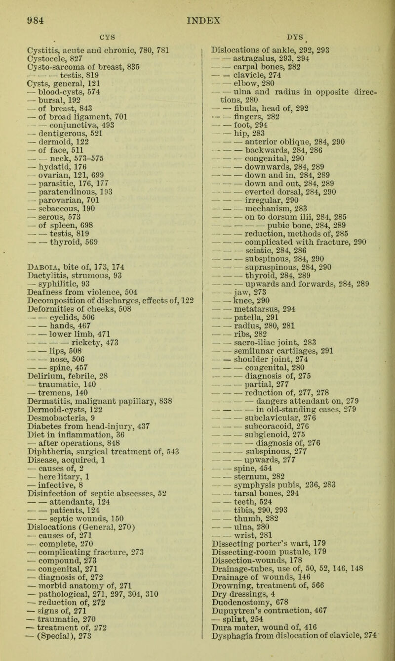 CYS Cystitis, acute and chronic, 780, 781 Cystocele, 827 Cysto-sarcoma of breast, 835 testis, 819 Cysts, general, 121 — blood-cysts, 574 — bursal, 192 — of breast, 843 — of broad ligament, 701 conjunctiva, 493 — dentigerous, 521 — dermoid, 122 — of face, 511 neck, 573-575 — hydatid, 176 — ovarian, 121, 699 — parasitic, 176, 177 — paratendinous, 193 — parovarian, 701 — sebaceous, 190 — serous, 573 — of spleen, 698 testis, 819 thyroid, 569 Daboia, bite of, 173, 174 Dactylitis, strumous, 93 — syphilitic, 93 Deafness from violence, 504 Decomposition of discharges, effects of, 122 Deformities of cheeks, 508 eyelids, 506 hands, 467 lower limb, 471 ■ rickety, 473 lips, 508 nose, 506 — — spine, 457 Delirium, febrile, 28 — traumatic, 140 — tremens, 140 Dermatitis, malignant papillary, 838 Dermoid-cysts, 122 Desmobacteria, 9 Diabetes from head-injury, 437 Diet in inflammation, 36 — after operations, 848 Diphtheria, surgical treatment of, 543 Disease, acquired, 1 — causes of, 2 — here iitary, 1 — infective, 8 Disinfection of septic abscesses, 52 attendants, 124 patients, 124 septic wounds, 150 Dislocations (General, 270) — causes of, 271 — complete, 270 — complicating fracture, 273 — compound, 273 — congenital, 271 — diagnosis of, 272 — morbid anatomy of, 271 — pathological, 271, 297, 304, 310 — reduction of, 272 — signs of, 271 — traumatic, 270 — treatment of, 272 — (Special), 273 DYS Dislocations of ankle, 292, 293 astragalus, 293, 294 carpal bones, 282 clavicle, 274 elbow, 280 ulna and radius in opposite direc- tions, 280 fibula, head of, 292 fingers, 282 foot, 294 hip, 283 anterior oblique, 284, 290 backwards, 284, 286 congenital, 290 downwards, 284, 289 down and in, 284, 289 down and out, 284, 289 everted dorsal, 284, 290 irregular, 290 mechanism, 283 on to dorsum ilii, 284, 285 pubic bone, 284, 289 reduction, methods of, 285 complicated with fracture, 290 — sciatic, 284, 286 subspinous, 284, 290 supraspinous, 284, 290 thyroid, 284, 289 upwards and forwards, 284, 289 — — jaw, 273 knee, 290 metatarsus, 294 ■ patella, 291 radius, 280, 281 ribs, 282 sacro-iliac joint, 283 semilunar cartilages, 291 shoulder joint, 274 congenital, 280 ■— diagnosis of, 275 — partial, 277 reduction of, 277, 278 dangers attendant on, 279 in old-standing cases, 279 ■ — subclavicular, 276 — subcoracoid, 276 ■ — subglenoid, 275 diagnosis of, 276 — ■ subspinous, 277 upwards, 277 — — spine, 454 — — sternum, 282 symphysis pubis, 236, 283 — — tarsal bones, 294 teeth, 524 tibia, 290, 293 thumb, 282 ulna, 280 wrist, 281 Dissecting porter's wart, 179 Dissecting-room pustule, 179 Dissection-wounds, 178 Drainage-tubes, use of, 50, 52, 146, 148 Drainage of wounds, 146 Drowning, treatment of, 566 Dry dressings, 4 Duodenostomy, 678 Dupuytren's contraction, 467 — splint, 254 Dura mater, wound of, 416 Dysphagia from dislocation of clavicle, 274