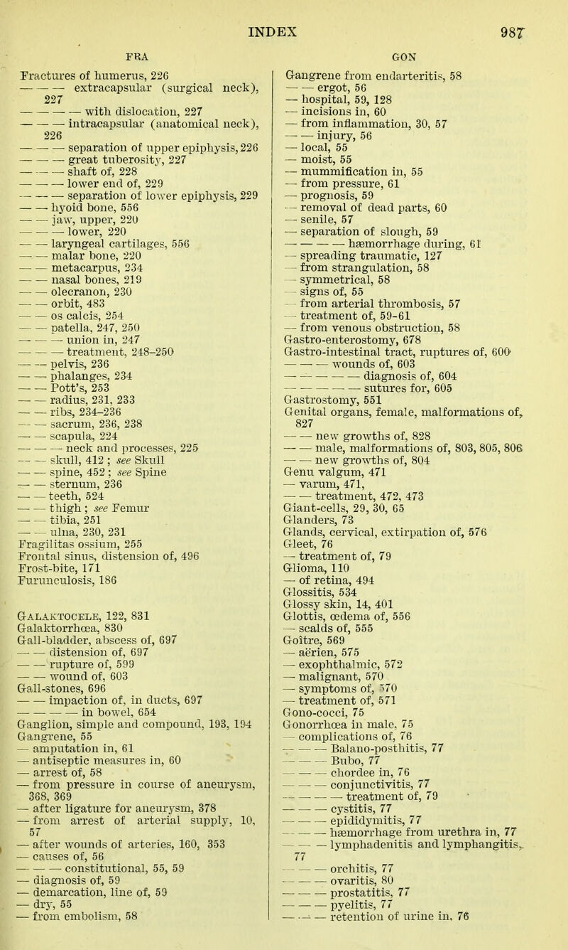 FRA Fractures of humerus, 226 ■ extracapsular (surgical neck), 227 with dislocation, 227 intracapsular (anatomical neck), 226 ■ — separation of upper epiphysis, 226 great tuberosity, 227 shaft of, 228 — — — lower end of, 229 separation of lower epiphysis, 229 hyoid bone, 556 jaw, upper, 220 lower, 220 laryngeal cartilages, 556 malar bone, 220 metacarpus, 234 nasal bones, 219 olecranon, 230 — — orbit, 483 os calcis, 254 patella, 247, 250 union in, 247 — treatment, 248-250 pelvis, 236 phalanges, 234 — — Pott's, 253 radius, 231, 233 ribs, 234-236 sacrum, 236, 238 scapula, 224 ■ neck and processes, 225 skull, 412 ; see Skull — — spine, 452 ; see Spine — — sternum, 236 teeth, 524 thigh ; see Femur tibia, 251 — — ulna, 230, 231 Fragilitas ossium, 255 Frontal sinus, distension of, 496 Frost-bite, 171 Furunculosis, 186 GALAKTOCELE, 122, 831 Galaktorrhoea, 830 G-all-bladder, abscess of, 697 — — distension of, 697 rupture of, 599 wound of, 603 Gall-stones, 696 impaction of, in ducts, 697 in bowel, 654 Ganglion, simple and compound, 193, 194 Gangrene, 55 — amputation in, 61 — antiseptic measures in, 60 — arrest of, 58 — from pressure in course of aneurysm, 368, 369 — after ligature for aneurysm, 378 — from arrest of arterial supply, 10, 57 — after wounds of arteries, 160, 353 — causes of, 56 constitirtional, 55, 59 — diagnosis of, 59 — demarcation, line of, 59 — dry, 55 — from embolism, 58 GON Gangrene from endarteritis, 58 ergot, 56 — hospital, 59, 128 — incisions in, 60 — from inflammation, 30, 57 — — injury, 56 — local, 55 — moist, 55 — mummification in, 55 — from pressure, 61 — prognosis, 59 — removal of dead parts, 60 — senile, 57 — separation of slough, 59 — haemorrhage during, 61 — spreading traumatic, 127 from strangulation, 58 - symmetrical, 58 signs of, 55 — from arterial thrombosis, 57 — treatment of, 59-61 — from venous obstruction, 58 Gastroenterostomy, 678 Gastro-intestinal tract, ruptures of, 600 ■ — wounds of, 603 — diagnosis of, 604 — ■ — sutures for, 605 Gastrostomy, 551 Genital organs, female, malformations of, 827 new growths of, 828 — — male, malformations of, 803, 805, 806 — — new growths of, 804 Genu valgum, 471 — varum, 471, treatment, 472, 473 Giant-cells, 29, 30, 65 Glanders, 73 Glands, cervical, extirpation of, 576 Gleet, 76 — treatment of, 79 Glioma, 110 — of retina, 494 Glossitis, 534 Glossy skin, 14, 401 Glottis, oedema of, 556 — scalds of, 555 Goitre, 569 — aerien, 575 — exophthalmic, 572 — malignant, 570 — symptoms of, 570 — treatment of, 571 Gono-cocci, 75 Gonorrhoea in male, 75 — complications of, 76 Balano-posthitis, 77 Bubo, 77 chordee in, 76 conjunctivitis, 77 treatment of, 79 cystitis, 77 epididymitis, 77 haemorrhage from urethra in, 77 lymphadenitis and lymphangitis. 77 orchitis, 77 ovaritis, 80 prostatitis, 77 pyelitis, 77 ■■ — retention of urine in, 76