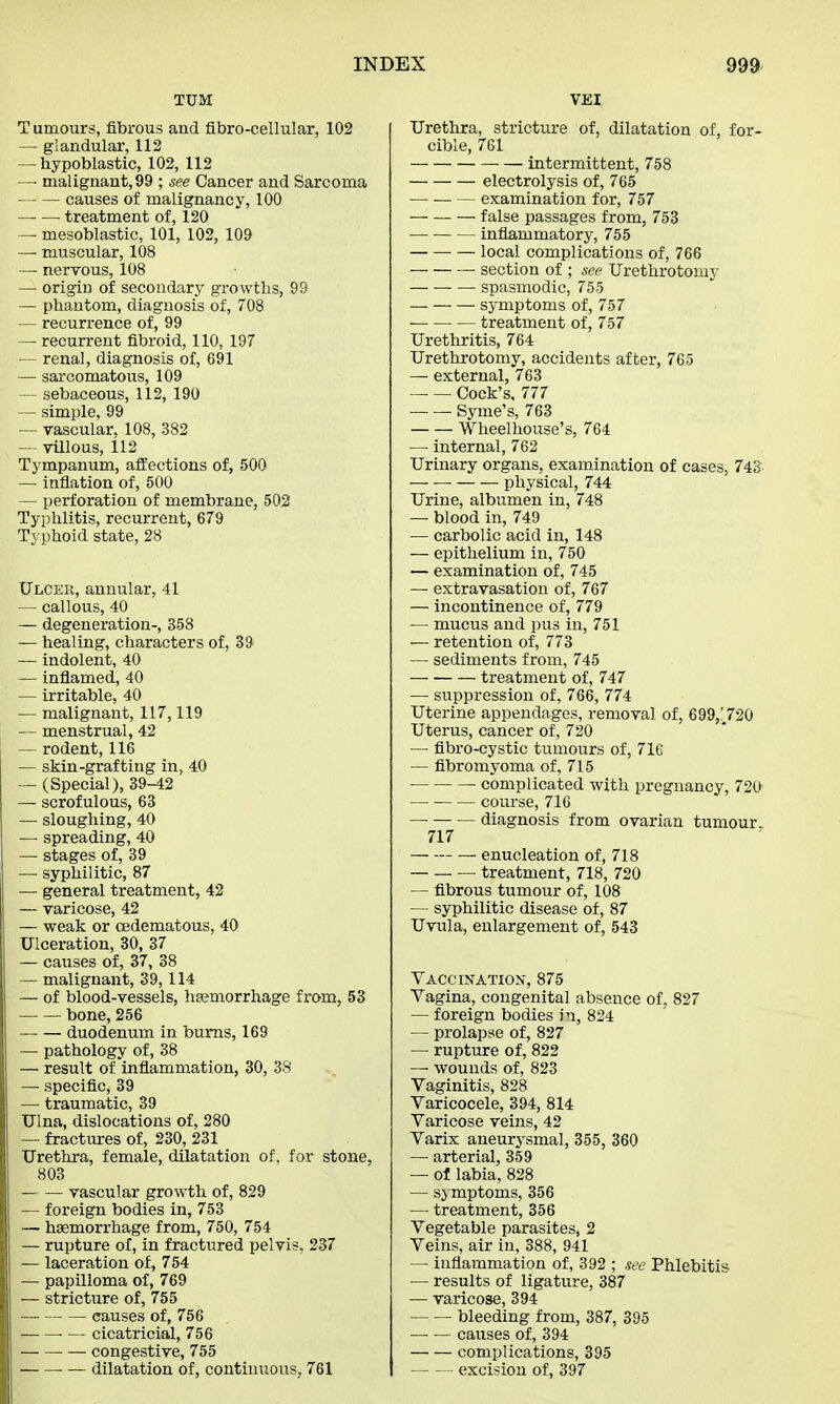 TUM Tumours, fibrous and fibro-cellular, 102 — glandular, 112 — hypoblasts, 102, 112 —- malignant, 99 ; see Cancer and Sarcoma causes of malignancy, 100 treatment of, 120 — mesoblastic, 101, 102, 109 — muscular, 108 — nervous, 108 — origin of secondary growths, 99 — phantom, diagnosis of, 708 — recurrence of, 99 — recurrent fibroid, 110, 197 — renal, diagnosis of, 691 — sarcomatous, 109 — sebaceous, 112, 190 — simple, 99 — vascular, 108, 382 — villous, 112 Tympanum, affections of, 500 — inflation of, 500 — perforation of membrane, 502 Typhlitis, recurrent, 679 Typhoid state, 28 Ulcer, annular, 41 — callous, 40 — degeneration-, 358 — healing, characters of, 39 — indolent, 40 — inflamed, 40 — irritable, 40 — malignant, 117,119 — menstrual, 42 — rodent, 116 — skin-grafting in, 40 — (Special), 39-42 — scrofulous, 63 — sloughing, 40 — spreading, 40 — stages of, 39 — syphilitic, 87 — general treatment, 42 — varicose, 42 — weak or cedematous, 40 Ulceration, 30, 37 — causes of, 37, 38 — malignant, 39,114 — of blood-vessels, haemorrhage from, 53 bone, 256 duodenum in burns, 169 — pathology of, 38 — result of inflammation, 30, 3S — specific, 39 — traumatic, 39 Ulna, dislocations of, 280 — fractures of, 230, 231 Urethra, female, dilatation of, for stone, 803 vascular growth of, 829 — foreign bodies in, 753 — haemorrhage from, 750, 754 — rupture of, in fractured pelvis, 237 — laceration of, 754 — papilloma of, 769 — stricture of, 755 causes of, 756 — cicatricial, 756 — congestive, 755 — dilatation of, continuous, 761 VEI Urethra, stricture of, dilatation of, for- cible, 761 intermittent, 758 electrolysis of, 765 — examination for, 757 false passages from, 753 inflammatory, 755 local complications of, 766 section of ; see Urethrotomy — — — spasmodic, 755 — symptoms of, 757 ■ — treatment of, 757 Urethritis, 764 Urethrotomy, accidents after, 765 — external, 763 Cock's, 777 Syme's, 763 Wheelhouse's, 764 — internal, 762 Urinary organs, examination of cases, 743 physical, 744 Urine, albumen in, 748 — blood in, 749 — carbolic acid in, 148 — epithelium in, 750 — examination of, 745 — extravasation of, 767 — incontinence of, 779 — mucus and pus in, 751 — retention of, 773 — sediments from, 745 treatment of, 747 — suppression of, 766, 774 Uterine appendages, removal of, 699/ 720 Uterus, cancer of, 720 — fibro-cystic tumours of, 716 — fibromyoma of, 715 — ■ complicated with pregnancy, 720 course, 716 — diagnosis from ovarian tumour. 717 enucleation of, 718 : treatment, 718, 720 — fibrous tumour of, 108 — syphilitic disease of, 87 Uvula, enlargement of, 543 Vaccination, 875 Vagina, congenital absence of, 827 — foreign bodies in, 824 — prolapse of, 827 — rupture of, 822 — wounds of, 823 Vaginitis, 828 Varicocele, 394, 814 Varicose veins, 42 Varix aneurysmal, 355, 360 —■ arterial, 359 — of labia, 828 — symptoms, 356 — treatment, 356 Vegetable parasites, 2 Veins, air in, 388, 941 — inflammation of, 392 ; see Phlebitis — results of ligature, 387 — varicose, 394 bleeding from, 387, 395 causes of, 394 complications, 395 excision of, 397