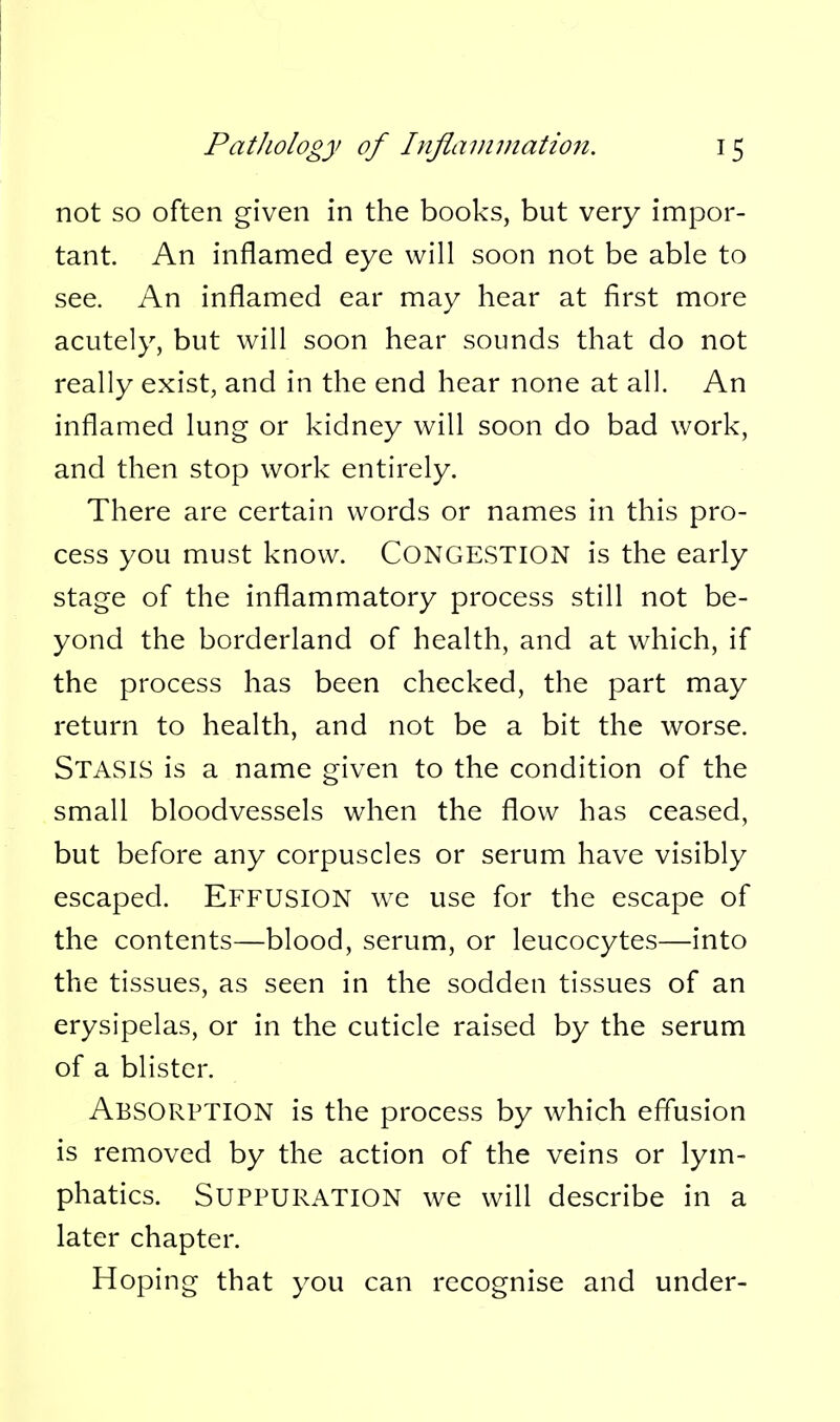 not so often given in the books, but very impor- tant. An inflamed eye will soon not be able to see. An inflamed ear may hear at first more acutely, but will soon hear sounds that do not really exist, and in the end hear none at all. An inflamed lung or kidney will soon do bad work, and then stop work entirely. There are certain words or names in this pro- cess you must know. CONGESTION is the early stage of the inflammatory process still not be- yond the borderland of health, and at which, if the process has been checked, the part may return to health, and not be a bit the worse. Stasis is a name given to the condition of the small bloodvessels when the flow has ceased, but before any corpuscles or serum have visibly escaped. EFFUSION w^e use for the escape of the contents—blood, serum, or leucocytes—into the tissues, as seen in the sodden tissues of an erysipelas, or in the cuticle raised by the serum of a blister. Absorption is the process by which effusion is removed by the action of the veins or lym- phatics. Suppuration we will describe in a later chapter. Hoping that you can recognise and under-