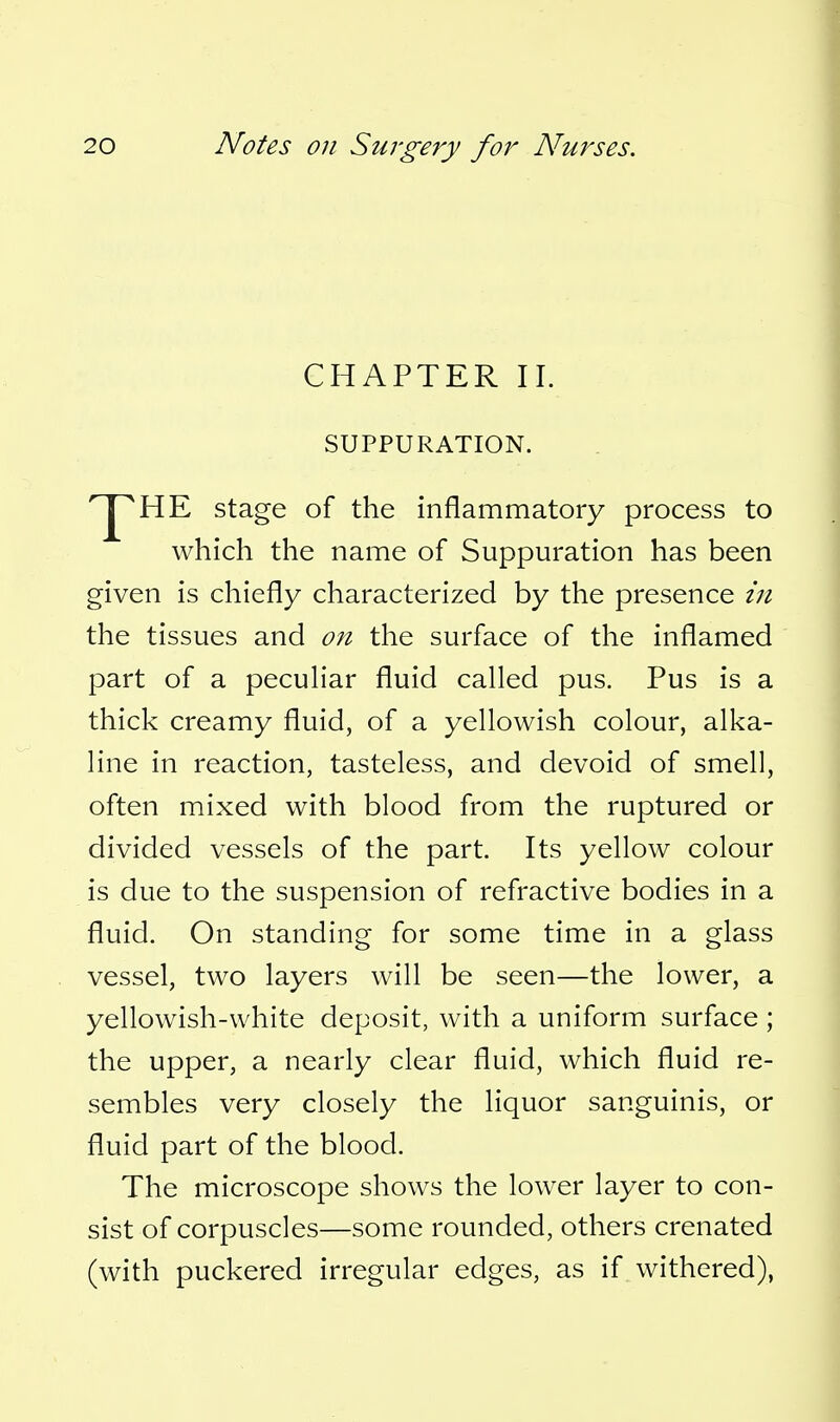 CHAPTER II. SUPPURATION. HE stage of the inflammatory process to which the name of Suppuration has been given is chiefly characterized by the presence in the tissues and on the surface of the inflamed part of a peculiar fluid called pus. Pus is a thick creamy fluid, of a yellowish colour, alka- line in reaction, tasteless, and devoid of smell, often mixed with blood from the ruptured or divided vessels of the part. Its yellow colour is due to the suspension of refractive bodies in a fluid. On standing for some time in a glass vessel, two layers will be seen—the lower, a yellowish-white deposit, with a uniform surface ; the upper, a nearly clear fluid, which fluid re- sembles very closely the liquor sanguinis, or fluid part of the blood. The microscope shows the lower layer to con- sist of corpuscles—some rounded, others crenated (with puckered irregular edges, as if withered),