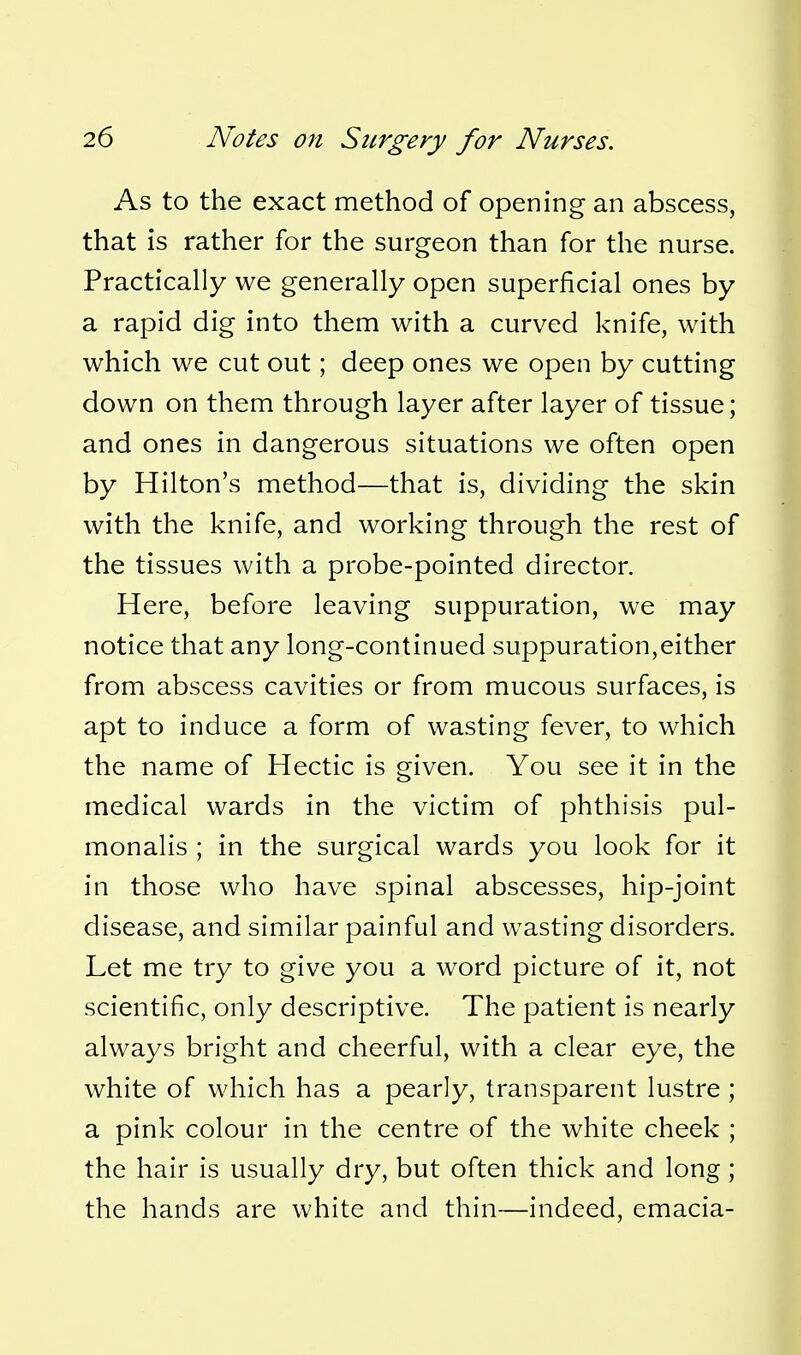 As to the exact method of opening an abscess, that is rather for the surgeon than for the nurse. Practically we generally open superficial ones by a rapid dig into them with a curved knife, with which we cut out; deep ones we open by cutting down on them through layer after layer of tissue; and ones in dangerous situations we often open by Hilton's method—that is, dividing the skin with the knife, and working through the rest of the tissues with a probe-pointed director. Here, before leaving suppuration, we may notice that any long-continued suppuration,either from abscess cavities or from mucous surfaces, is apt to induce a form of wasting fever, to which the name of Hectic is given. You see it in the medical wards in the victim of phthisis pul- monalis ; in the surgical wards you look for it in those who have spinal abscesses, hip-joint disease, and similar painful and wasting disorders. Let me try to give you a word picture of it, not scientific, only descriptive. The patient is nearly always bright and cheerful, with a clear eye, the white of which has a pearly, transparent lustre ; a pink colour in the centre of the white cheek ; the hair is usually dry, but often thick and long ; the hands are white and thin—indeed, emacia-