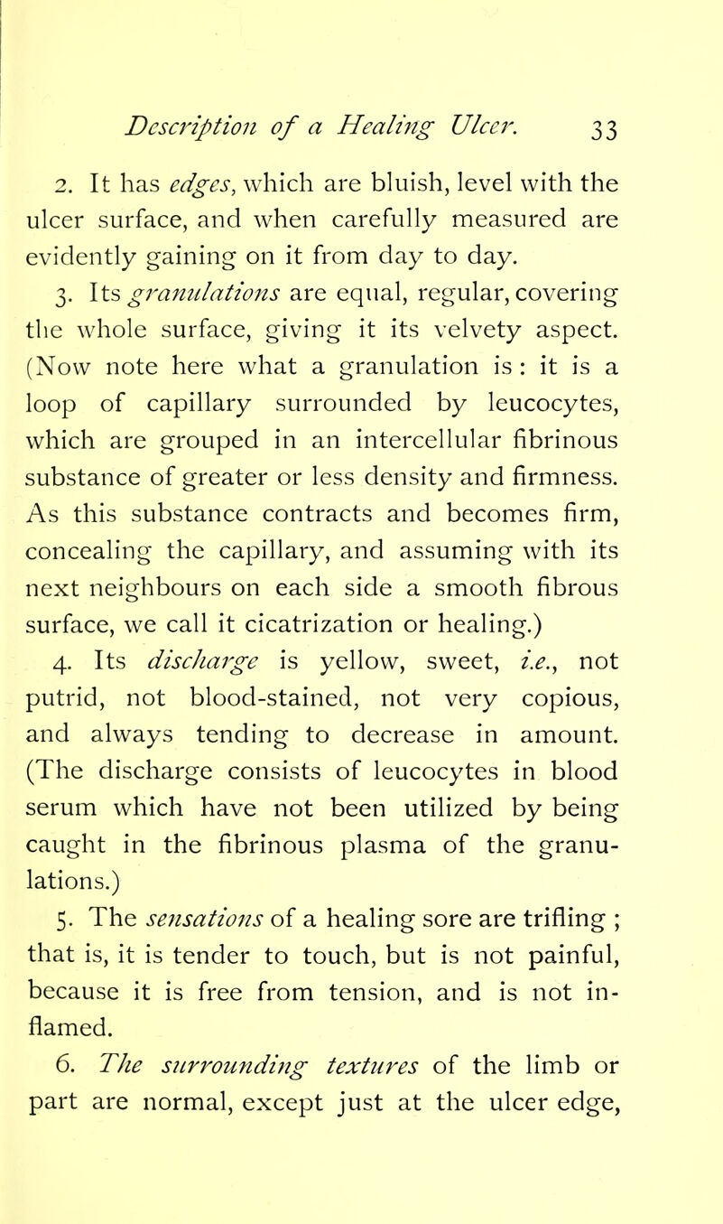 2. It has edges, which are bluish, level with the ulcer surface, and when carefully measured are evidently gaining on it from day to day. 3. \X.?> granulations are equal, regular, covering the whole surface, giving it its velvety aspect. (Now note here what a granulation is : it is a loop of capillary surrounded by leucocytes, which are grouped in an intercellular fibrinous substance of greater or less density and firmness. As this substance contracts and becomes firm, concealing the capillary, and assuming with its next neighbours on each side a smooth fibrous surface, we call it cicatrization or healing.) 4. Its discharge is yellow, sweet, i.e., not putrid, not blood-stained, not very copious, and always tending to decrease in amount. (The discharge consists of leucocytes in blood serum which have not been utilized by being caught in the fibrinous plasma of the granu- lations.) 5. The sensations of a healing sore are trifiing ; that is, it is tender to touch, but is not painful, because it is free from tension, and is not in- flamed. 6. The surrounding textures of the limb or part are normal, except just at the ulcer edge,