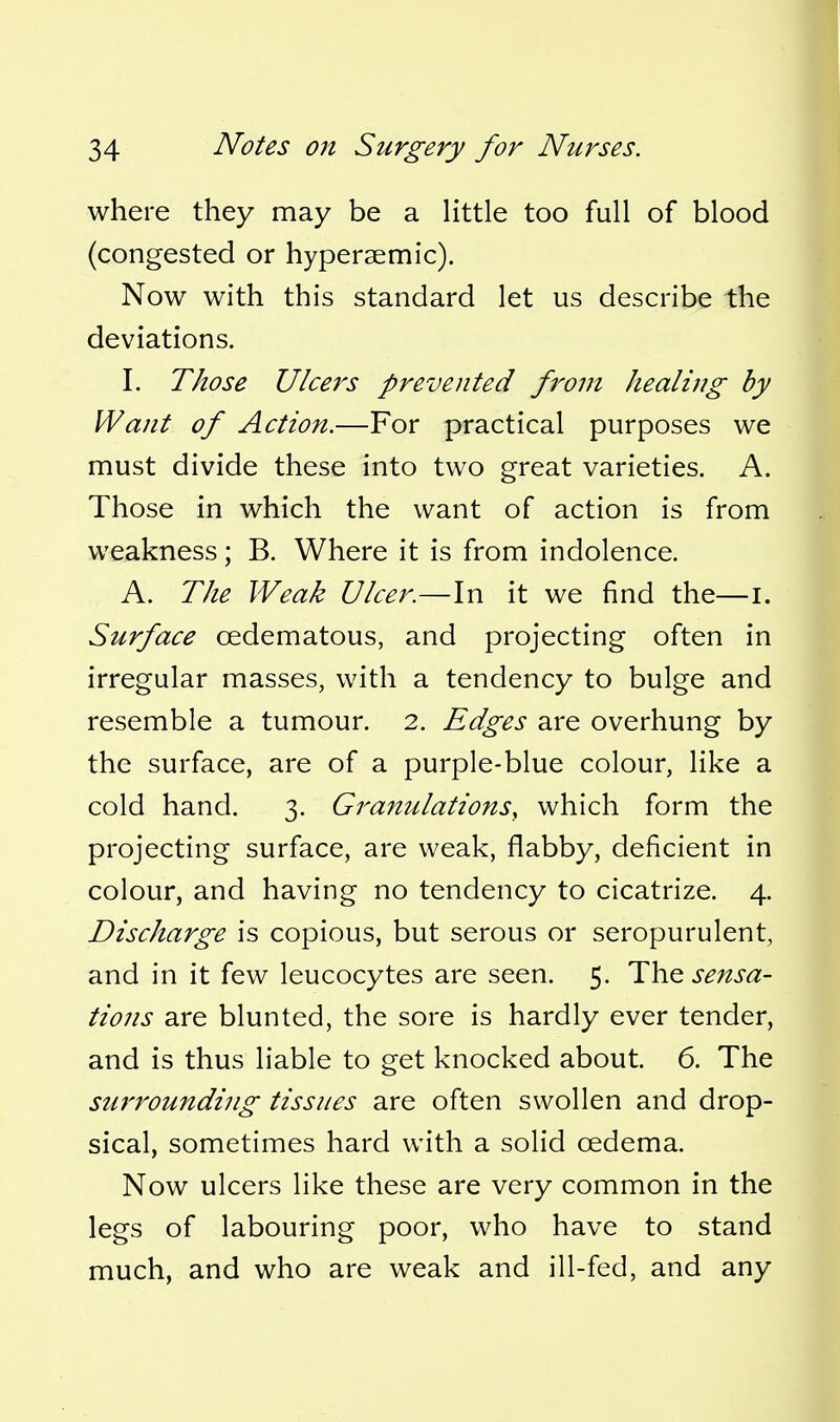 where they may be a little too full of blood (congested or hyperaemic). Now with this standard let us describe the deviations. I. Those Ulcers prevented fj^om healing by Want of Action.—For practical purposes we must divide these into two great varieties. A. Those in which the want of action is from weakness; B. Where it is from indolence. A. The Weak Ulcer.—In it we find the—i. Surface oedematous, and projecting often in irregular masses, with a tendency to bulge and resemble a tumour. 2. Edges are overhung by the surface, are of a purple-blue colour, like a cold hand. 3. Granulations, which form the projecting surface, are weak, flabby, deficient in colour, and having no tendency to cicatrize. 4. Discharge is copious, but serous or seropurulent, and in it few leucocytes are seen. 5. The sensa- tions are blunted, the sore is hardly ever tender, and is thus liable to get knocked about. 6. The stirrounding tissues are often swollen and drop- sical, sometimes hard with a solid oedema. Now ulcers like these are very common in the legs of labouring poor, who have to stand much, and who are weak and ill-fed, and any