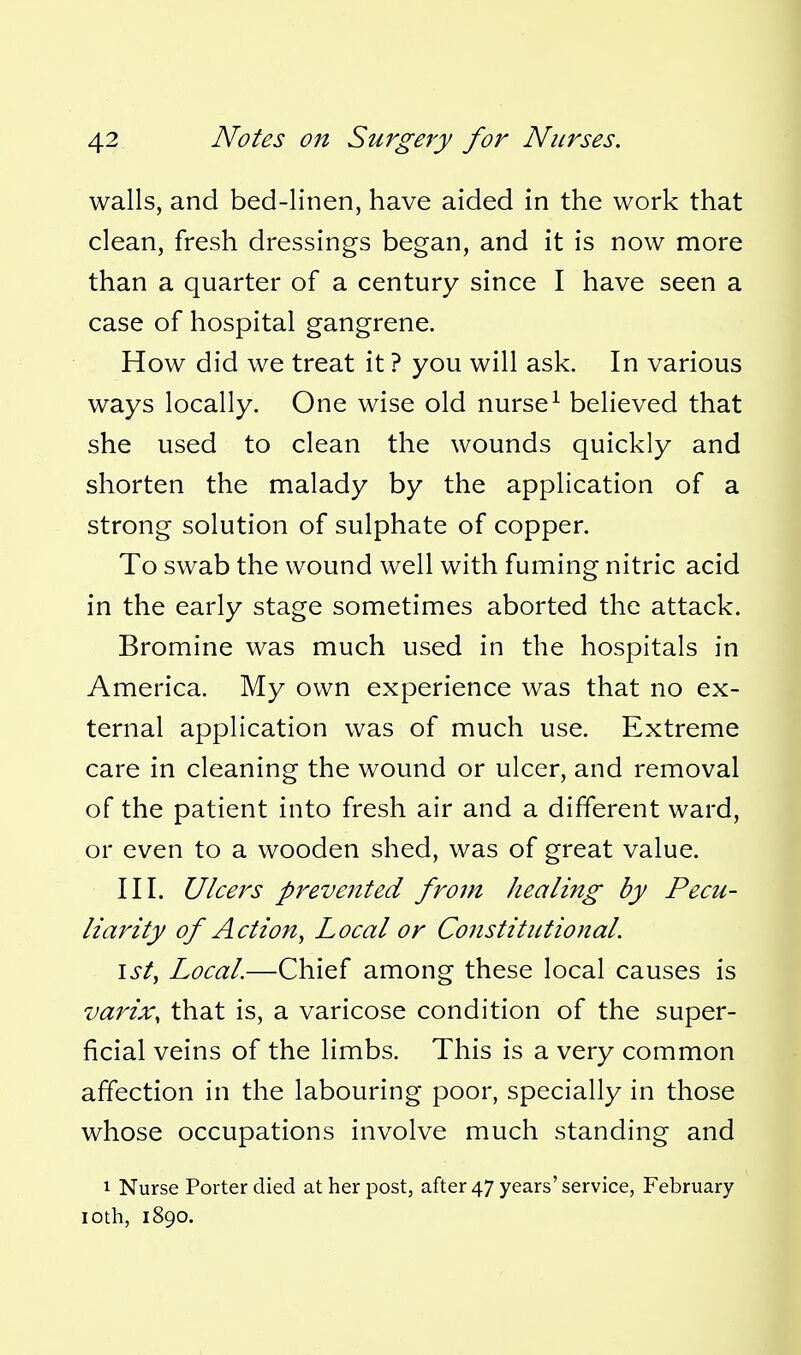 walls, and bed-linen, have aided in the work that clean, fresh dressings began, and it is now more than a quarter of a century since I have seen a case of hospital gangrene. How did we treat it ? you will ask. In various ways locally. One wise old nurse^ believed that she used to clean the wounds quickly and shorten the malady by the application of a strong solution of sulphate of copper. To swab the wound well with fuming nitric acid in the early stage sometimes aborted the attack. Bromine was much used in the hospitals in America. My own experience was that no ex- ternal application was of much use. Extreme care in cleaning the wound or ulcer, and removal of the patient into fresh air and a different ward, or even to a wooden shed, was of great value. III. Ulcers prevented from healing by Pecu- liarity of Action^ Local or Constitutional. 1st, Local.—Chief among these local causes is varix, that is, a varicose condition of the super- ficial veins of the limbs. This is a very common affection in the labouring poor, specially in those whose occupations involve much standing and 1 Nurse Porter died at her post, after 47 years' service, February loth, 1890.