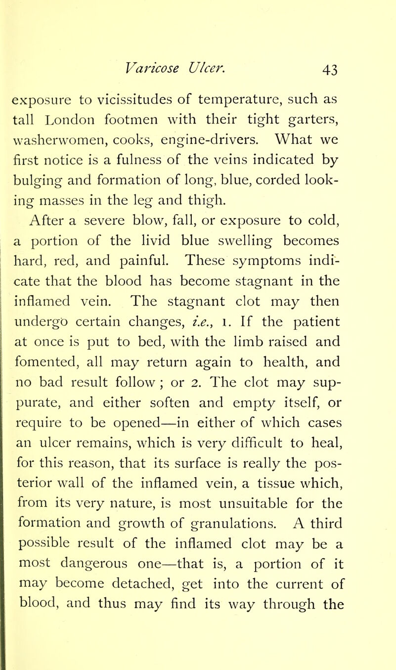 exposure to vicissitudes of temperature, such as tall London footmen with their tight garters, washerwomen, cooks, engine-drivers. What we first notice is a fuhiess of the veins indicated by bulging and formation of long, blue, corded look- ing masses in the leg and thigh. After a severe blow, fall, or exposure to cold, a portion of the livid blue swelling becomes hard, red, and painful. These symptoms indi- cate that the blood has become stagnant in the inflamed vein. The stagnant clot may then undergo certain changes, i.e., i. If the patient at once is put to bed, with the limb raised and fomented, all may return again to health, and no bad result follow ; or 2. The clot may sup- purate, and either soften and empty itself, or require to be opened—in either of which cases an ulcer remains, which is very difficult to heal, for this reason, that its surface is really the pos- terior wall of the inflamed vein, a tissue which, from its very nature, is most unsuitable for the formation and growth of granulations. A third possible result of the inflamed clot may be a most dangerous one—that is, a portion of it may become detached, get into the current of blood, and thus may find its way through the