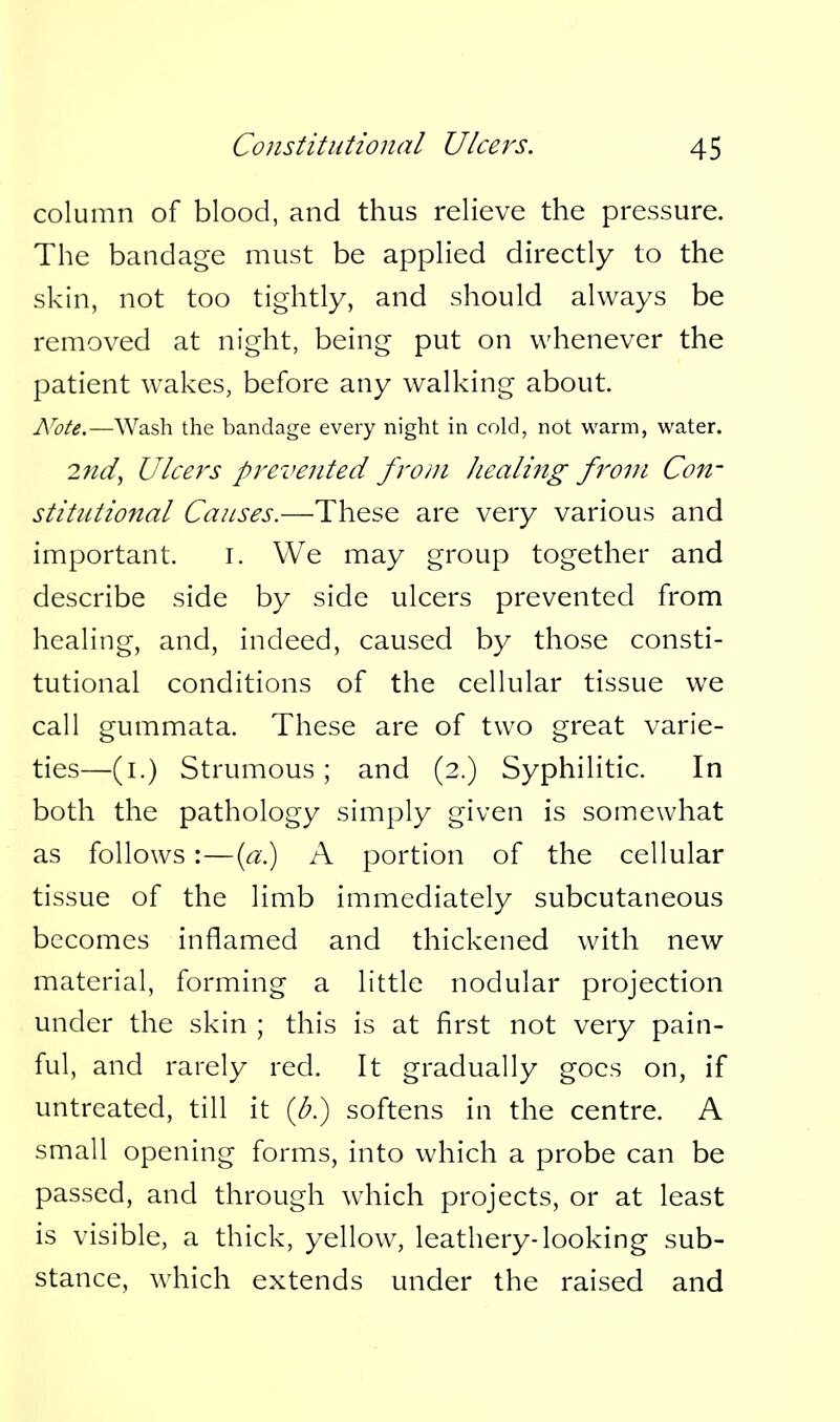 column of blood, and thus relieve the pressure. The bandage must be applied directly to the skin, not too tightly, and should always be removed at night, being put on whenever the patient wakes, before any walking about. A^ote.—Wash the bandage every night in cold, not warm, water. 2nd^ Ulcers prevented from /lealing from Con- stitutional Causes.—These are very various and important. i. We may group together and describe side by side ulcers prevented from healing, and, indeed, caused by those consti- tutional conditions of the cellular tissue we call gummata. These are of two great varie- ties—(i.) Strumous; and (2.) Syphilitic. In both the pathology simply given is somewhat as follows:—{a.) A portion of the cellular tissue of the limb immediately subcutaneous becomes inflamed and thickened with new material, forming a little nodular projection under the skin ; this is at first not very pain- ful, and rarely red. It gradually goes on, if untreated, till it {b.) softens in the centre. A small opening forms, into which a probe can be passed, and through which projects, or at least is visible, a thick, yellow, leathery-looking sub- stance, which extends under the raised and