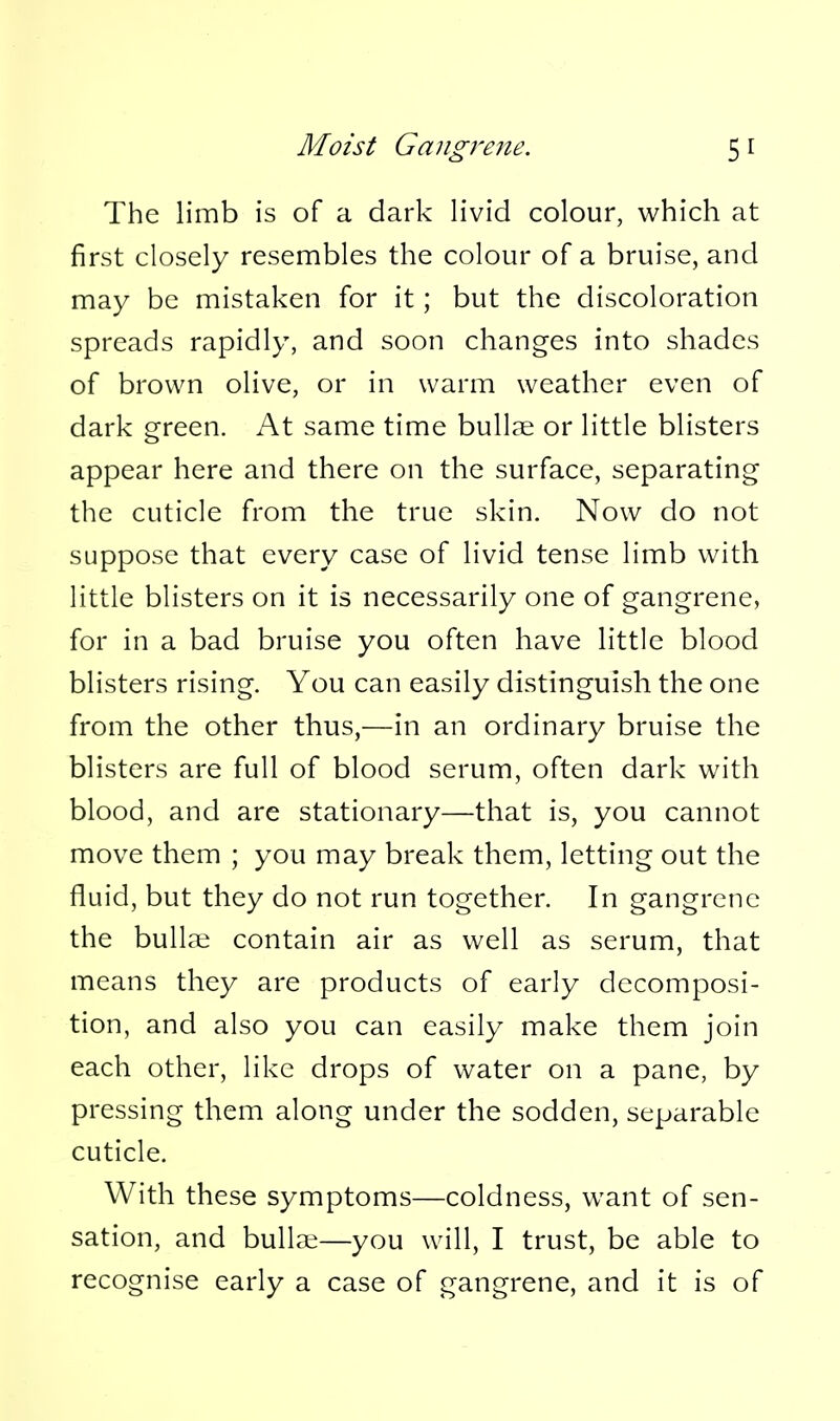 The limb is of a dark livid colour, which at first closely resembles the colour of a bruise, and may be mistaken for it; but the discoloration spreads rapidly, and soon changes into shades of brown olive, or in warm weather even of dark green. At same time bullse or little blisters appear here and there on the surface, separating the cuticle from the true skin. Now do not suppose that every case of livid tense limb with little blisters on it is necessarily one of gangrene, for in a bad bruise you often have little blood blisters rising. You can easily distinguish the one from the other thus,—in an ordinary bruise the blisters are full of blood serum, often dark with blood, and are stationary—that is, you cannot move them ; you may break them, letting out the fluid, but they do not run together. In gangrene the buUai contain air as well as serum, that means they are products of early decomposi- tion, and also you can easily make them join each other, like drops of water on a pane, by pressing them along under the sodden, separable cuticle. With these symptoms—coldness, want of sen- sation, and bullae—you will, I trust, be able to recognise early a case of gangrene, and it is of