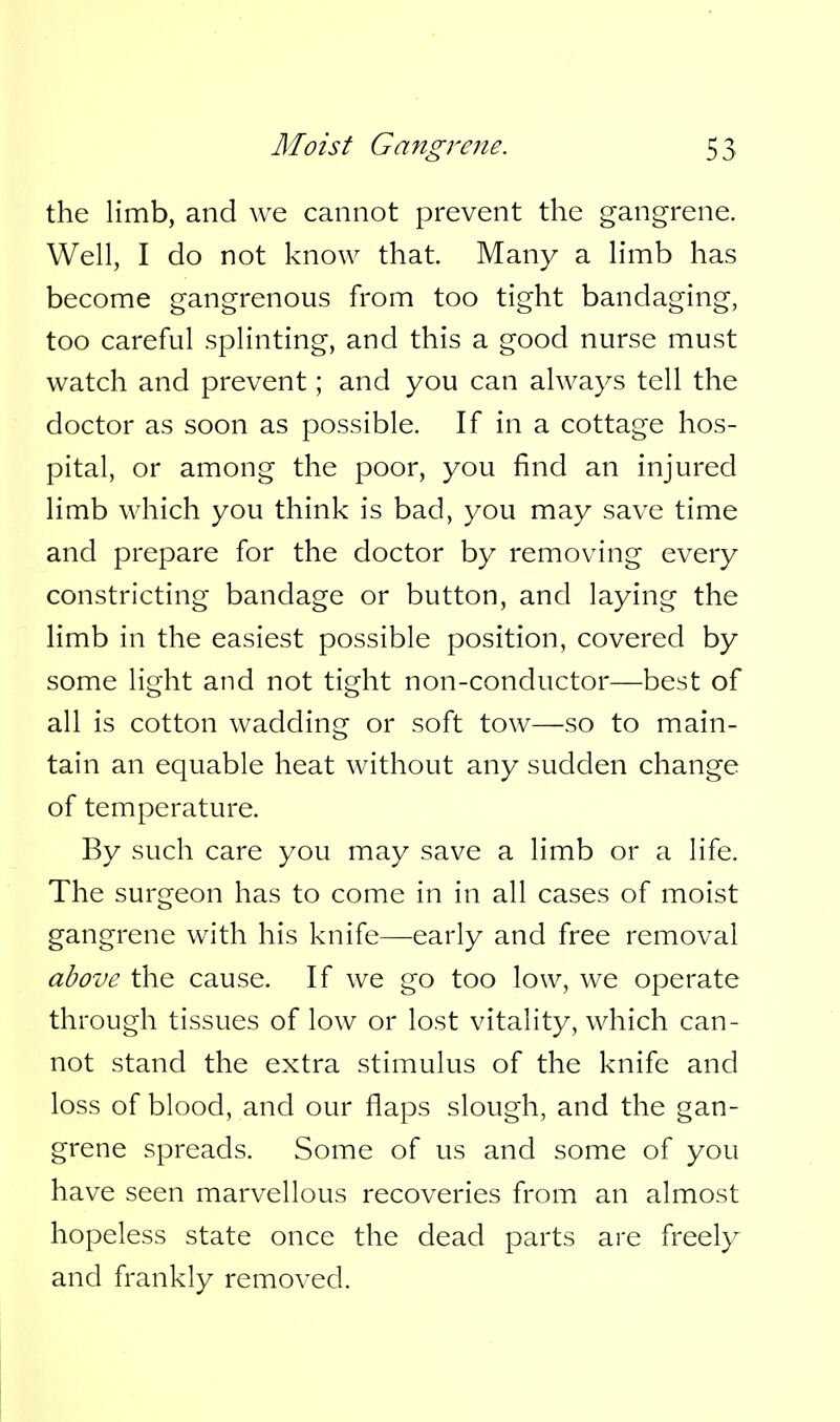 the limb, and we cannot prevent the gangrene. Well, I do not know that. Many a limb has become gangrenous from too tight bandaging, too careful splinting, and this a good nurse must watch and prevent; and you can always tell the doctor as soon as possible. If in a cottage hos- pital, or among the poor, you find an injured limb which you think is bad, you may save time and prepare for the doctor by removing every constricting bandage or button, and laying the limb in the easiest possible position, covered by some light and not tight non-conductor—best of all is cotton wadding or soft tow—so to main- tain an equable heat without any sudden change of temperature. By such care you may save a limb or a life. The surgeon has to come in in all cases of moist gangrene with his knife—early and free removal above the cause. If we go too low, we operate through tissues of low or lost vitality, which can- not stand the extra stimulus of the knife and loss of blood, and our flaps slough, and the gan- grene spreads. Some of us and some of you have seen marvellous recoveries from an almost hopeless state once the dead parts are freely and frankly removed.