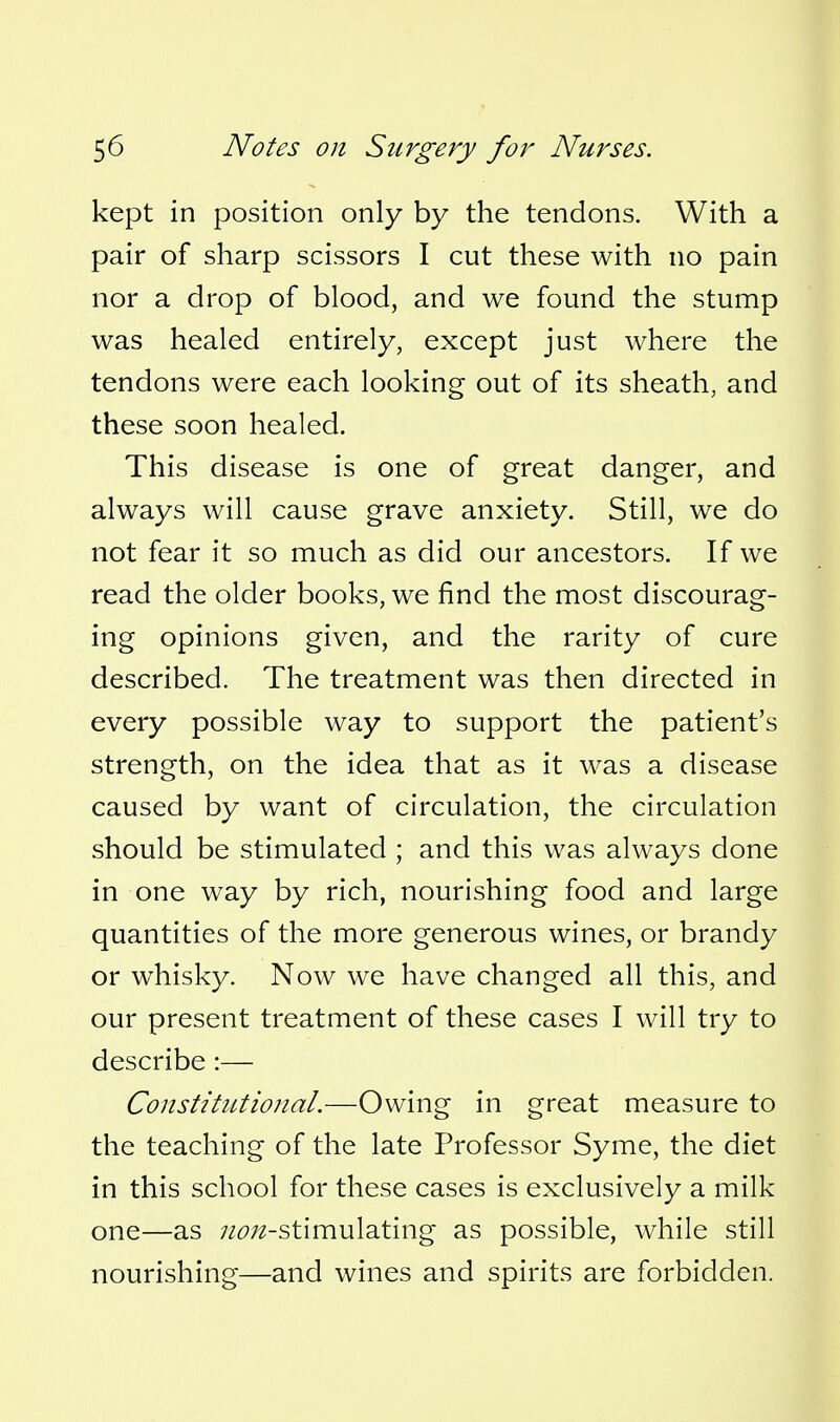 kept in position only by the tendons. With a pair of sharp scissors I cut these with no pain nor a drop of blood, and we found the stump was healed entirely, except just where the tendons were each looking out of its sheath, and these soon healed. This disease is one of great danger, and always will cause grave anxiety. Still, we do not fear it so much as did our ancestors. If we read the older books, we find the most discourag- ing opinions given, and the rarity of cure described. The treatment was then directed in every possible way to support the patient's strength, on the idea that as it was a disease caused by want of circulation, the circulation should be stimulated ; and this was always done in one way by rich, nourishing food and large quantities of the more generous wines, or brandy or whisky. Now we have changed all this, and our present treatment of these cases I will try to describe :— Constitutional.—Owing in great measure to the teaching of the late Professor Syme, the diet in this school for these cases is exclusively a milk one—as 7Z6';2-stimulating as possible, while still nourishing—and wines and spirits are forbidden.