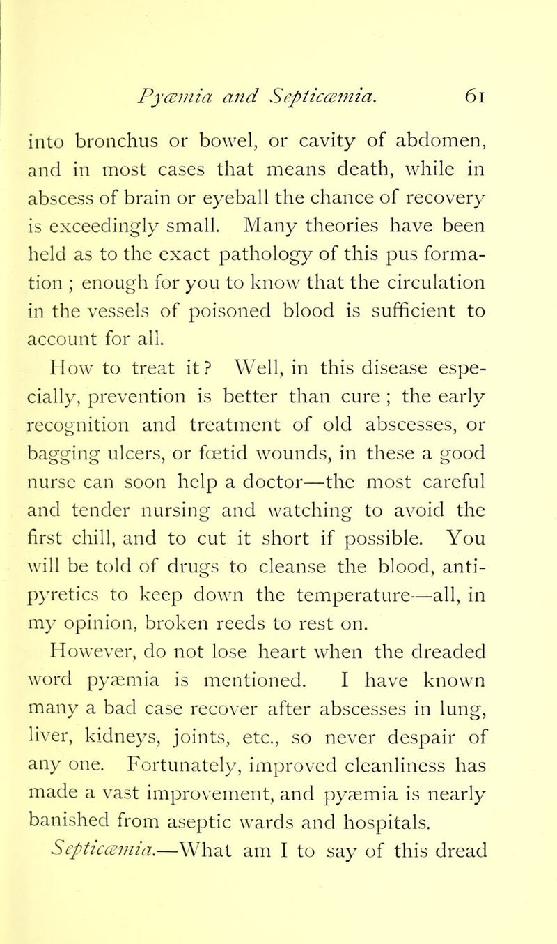 into bronchus or bowel, or cavity of abdomen, and in most cases that means death, while in abscess of brain or eyeball the chance of recovery is exceedingly small. Many theories have been held as to the exact pathology of this pus forma- tion ; enough for you to know that the circulation in the vessels of poisoned blood is sufficient to account for all. How to treat it ? Well, in this disease espe- cially, prevention is better than cure ; the early recognition and treatment of old abscesses, or bagging ulcers, or foetid wounds, in these a good nurse can soon help a doctor—the most careful and tender nursing and watching to avoid the first chill, and to cut it short if possible. You will be told of drugs to cleanse the blood, anti- pyretics to keep down the temperature—all, in my opinion, broken reeds to rest on. However, do not lose heart when the dreaded word pyaimia is mentioned. I have known many a bad case recover after abscesses in lung, liver, kidneys, joints, etc., so never despair of any one. Fortunately, improved cleanliness has made a vast improvement, and pyaemia is nearly banished from aseptic wards and hospitals. Scpticceinia.—What am I to say of this dread