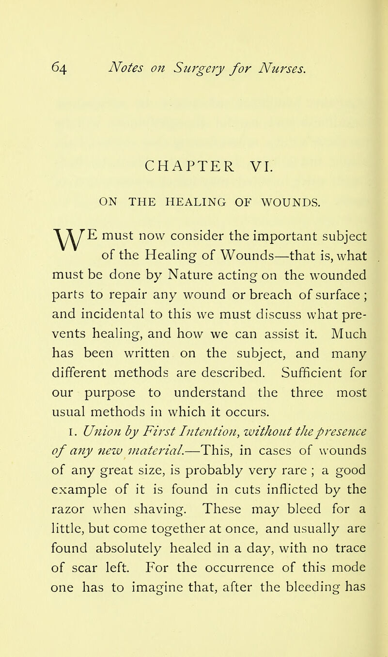 CHAPTER VI. ON THE HEALING OF WOUNDS. E must now consider the important subject of the Heahng of Wounds—that is, what must be done by Nature acting on the wounded parts to repair any wound or breach of surface ; and incidental to this we must discuss what pre- vents heahng, and how we can assist it. Much has been written on the subject, and many different methods are described. Sufficient for our purpose to understand the three most usual methods in which it occurs. I. Union by First Intention, witJiout theprese?ice of any new material.—This, in cases of wounds of any great size, is probably very rare ; a good example of it is found in cuts inflicted by the razor when shaving. These may bleed for a little, but come together at once, and usually are found absolutely healed in a day, with no trace of scar left. For the occurrence of this mode one has to imagine that, after the bleeding has