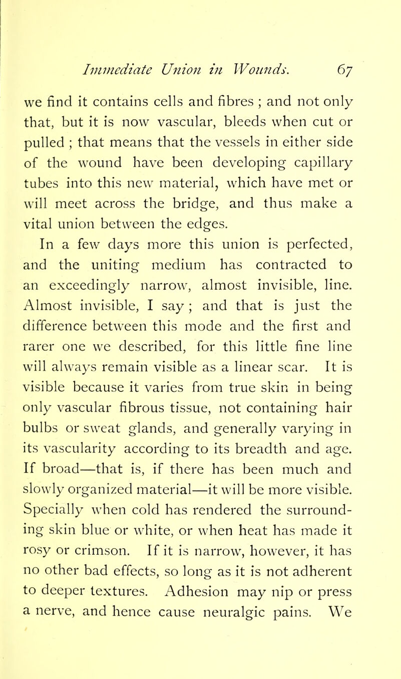 we find it contains cells and fibres ; and not only that, but it is now vascular, bleeds when cut or pulled ; that means that the vessels in either side of the wound have been developing capillary tubes into this new material, which have met or will meet across the bridge, and thus make a vital union between the edges. In a few days more this union is perfected, and the uniting medium has contracted to an exceedingly narrow, almost invisible, line. Almost invisible, I say; and that is just the difference between this mode and the first and rarer one we described, for this little fine line will always remain visible as a linear scar. It is visible because it varies from true skin in being only vascular fibrous tissue, not containing hair bulbs or sweat glands, and generally varying in its vascularity according to its breadth and age. If broad—that is, if there has been much and slowly organized material—it will be more visible. Specially when cold has rendered the surround- ing skin blue or white, or when heat has made it rosy or crimson. If it is narrow, however, it has no other bad effects, so long as it is not adherent to deeper textures. Adhesion may nip or press a nerve, and hence cause neuralgic pains. We