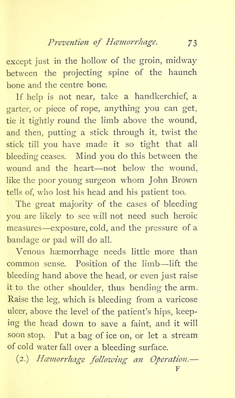except just in the hollow of the groin, midway between the projecting spine of the haunch bone and the centre bone. If help is not near, take a handkerchief, a garter, or piece of rope, anything you can get, tie it tightly round the limb above the wound, and then, putting a stick through it, twist the stick till you have made it so tight that all bleeding ceases. Mind you do this between the wound and the heart—not below^ the wound, like the poor young surgeon whom John Brown tells of, who lost his head and his patient too. The great majority of the cases of bleeding you are likely to see will not need such heroic measures—exposure, cold, and the pressure of a bandage or pad will do all. Venous haemorrhage needs little more than common sense. Position of the limb—lift the bleeding hand above the head, or even just raise it to the other shoulder, thus bending the arm. Raise the leg, which is bleeding from a varicose ulcer, above the level of the patient's hips, keep- ing the head down to save a faint, and it will soon stop. Put a bag of ice on, or let a stream of cold waterfall over a bleeding surface. (2.) HceniorrJiage folloiving an Operation.— F