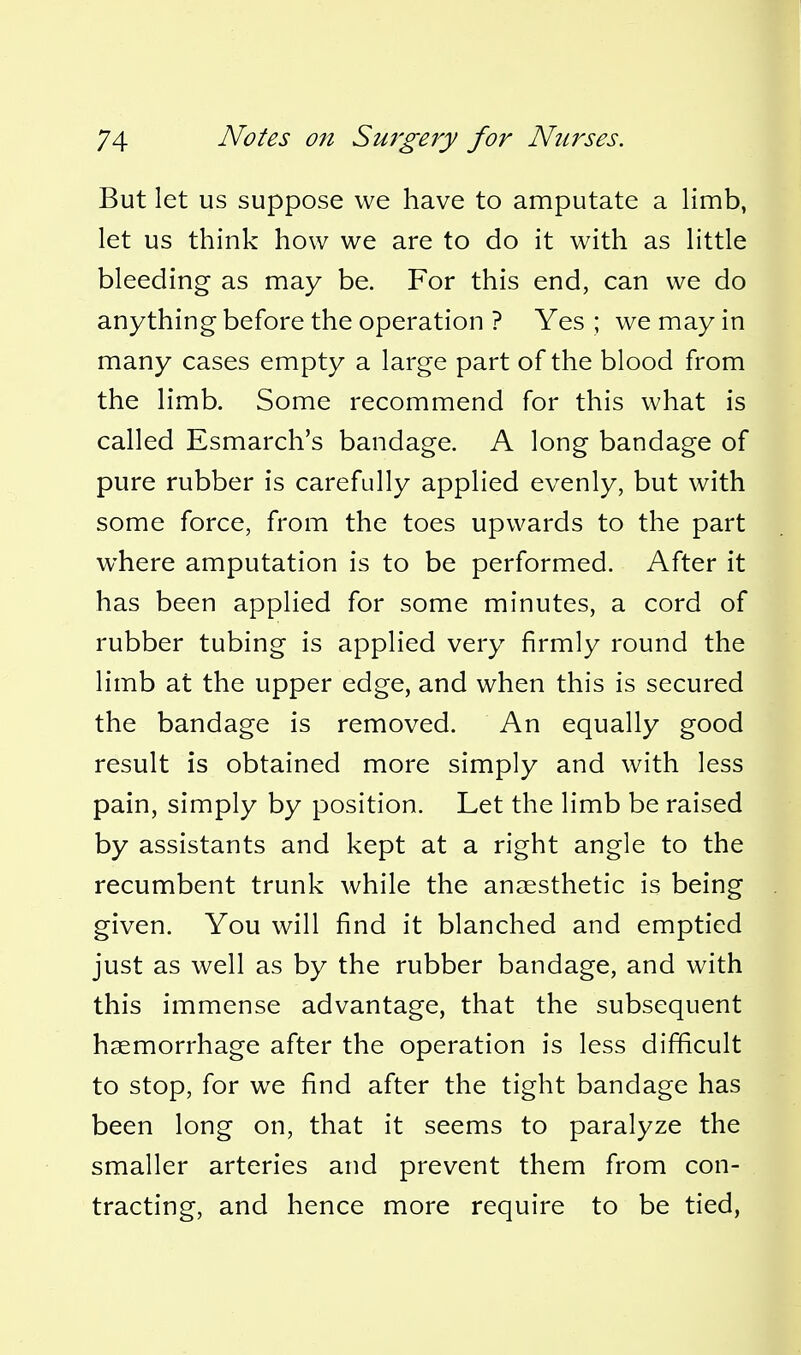 But let us suppose we have to amputate a limb, let us think how we are to do it with as little bleeding as may be. For this end, can we do anything before the operation ? Yes ; we may in many cases empty a large part of the blood from the limb. Some recommend for this what is called Esmarch's bandage. A long bandage of pure rubber is carefully applied evenly, but with some force, from the toes upwards to the part where amputation is to be performed. After it has been applied for some minutes, a cord of rubber tubing is applied very firmly round the limb at the upper edge, and when this is secured the bandage is removed. An equally good result is obtained more simply and with less pain, simply by position. Let the limb be raised by assistants and kept at a right angle to the recumbent trunk while the anaesthetic is being given. You will find it blanched and emptied just as well as by the rubber bandage, and with this immense advantage, that the subsequent haemorrhage after the operation is less difficult to stop, for we find after the tight bandage has been long on, that it seems to paralyze the smaller arteries and prevent them from con- tracting, and hence more require to be tied,