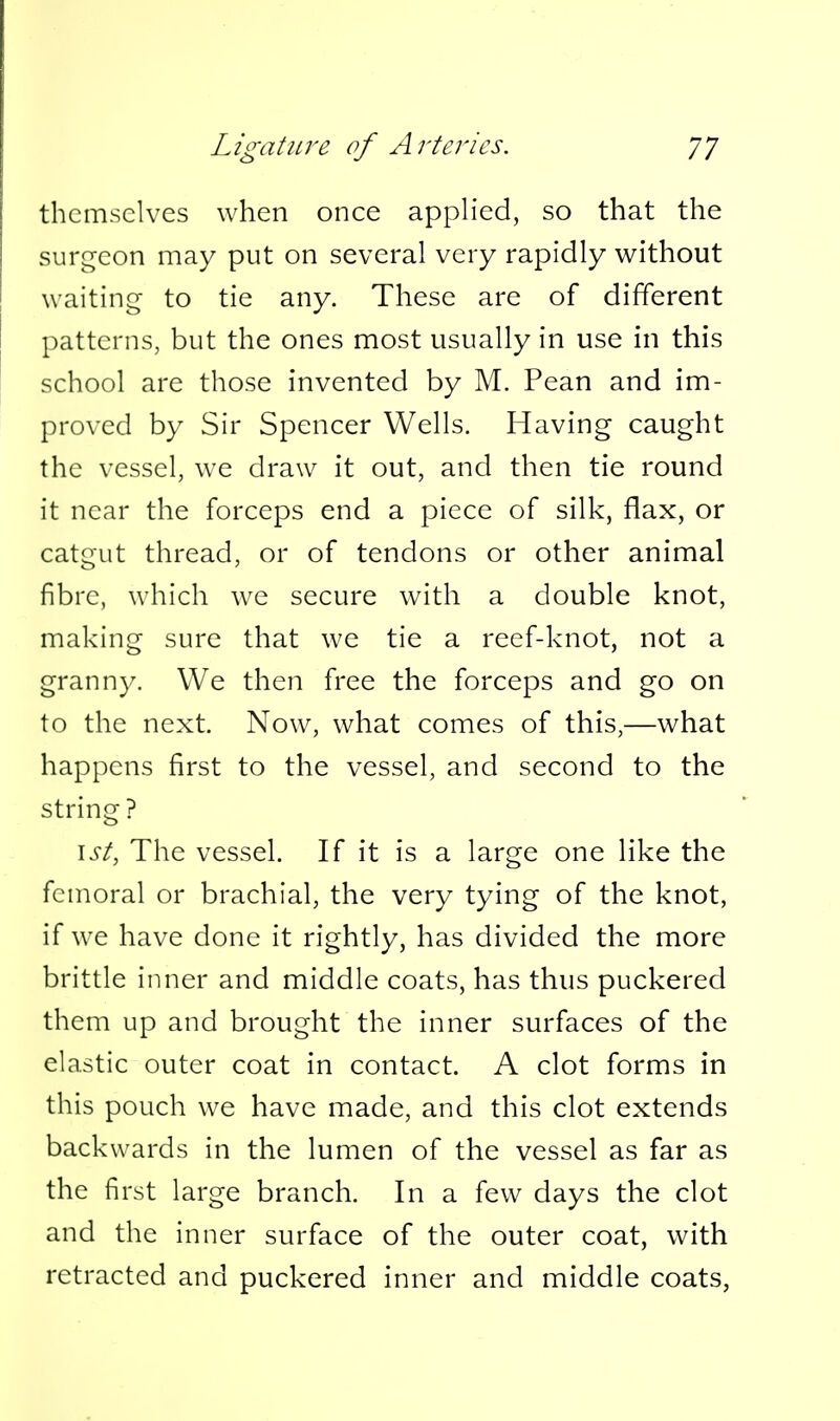 themselves when once applied, so that the surgeon may put on several very rapidly without waiting- to tie any. These are of different patterns, but the ones most usually in use in this school are those invented by M. Pean and im- proved by Sir Spencer Wells. Having caught the vessel, we draw it out, and then tie round it near the forceps end a piece of silk, flax, or catgut thread, or of tendons or other animal fibre, which we secure with a double knot, making sure that we tie a reef-knot, not a granny. We then free the forceps and go on to the next. Now, what comes of this,—what happens first to the vessel, and second to the string ? \st, The vessel. If it is a large one like the femoral or brachial, the very tying of the knot, if we have done it rightly, has divided the more brittle inner and middle coats, has thus puckered them up and brought the inner surfaces of the elastic outer coat in contact. A clot forms in this pouch we have made, and this clot extends backwards in the lumen of the vessel as far as the first large branch. In a few days the clot and the inner surface of the outer coat, with retracted and puckered inner and middle coats,