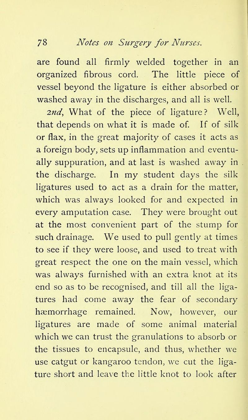 are found all firmly welded together in an organized fibrous cord. The little piece of vessel beyond the ligature is either absorbed or washed away in the discharges, and all is well. 2nd^ What of the piece of ligature? Well, that depends on what it is made of If of silk or flax, in the great majority of cases it acts as a foreign body, sets up inflammation and eventu- ally suppuration, and at last is washed away in the discharge. In my student days the silk ligatures used to act as a drain for the matter, which was always looked for and expected in every amputation case. They were brought out at the most convenient part of the stump for such drainage. We used to pull gently at times to see if they were loose, and used to treat with great respect the one on the main vessel, which was always furnished with an extra knot at its end so as to be recognised, and till all the liga- tures had come away the fear of secondary haemorrhage remained. Now, however, our ligatures are made of some animal material which we can trust the granulations to absorb or the tissues to encapsule, and thus, whether we use catgut or kangaroo tendon, we cut the liga- ture short and leave the little knot to look after