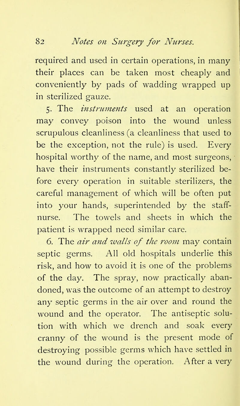 required and used in certain operations, in many their places can be taken most cheaply and conveniently by pads of wadding wrapped up in sterilized gauze. 5. The instruments used at an operation may convey poison into the wound unless scrupulous cleanliness (a cleanliness that used to be the exception, not the rule) is used. Every hospital worthy of the name, and most surgeons, have their instruments constantly sterilized be- fore every operation in suitable sterilizers, the careful management of which will be often put into your hands, superintended by the staff- nurse. The towels and sheets in which the patient is wrapped need similar care. 6. The air and ivalls of tJie room may contain septic germs. All old hospitals underlie this risk, and how to avoid it is one of the problems of the day. The spray, now practically aban- doned, was the outcome of an attempt to destroy any septic germs in the air over and round the wound and the operator. The antiseptic solu- tion with which we drench and soak every cranny of the wound is the present mode of destroying possible germs which have settled in the wound during the operation. After a very