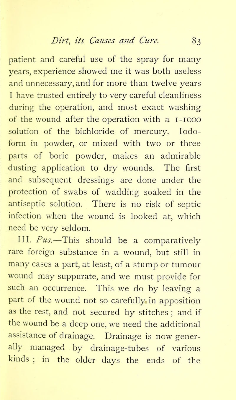 patient and careful use of the spray for many years, experience showed me it was both useless and unnecessary, and for more than twelve years I have trusted entirely to very careful cleanliness during the operation, and most exact washing of the wound after the operation with a i-iooo solution of the bichloride of mercury. Iodo- form in powder, or mixed with two or three parts of boric powder, makes an admirable dusting application to dry wounds. The first and subsequent dressings are done under the protection of swabs of wadding soaked in the antiseptic solution. There is no risk of septic infection when the wound is looked at, which need be very seldom. III. Pus.—This should be a comparatively rare foreign substance in a wound, but still in many cases a part, at least, of a stump or tumour wound may suppurate, and we must provide for such an occurrence. This we do by leaving a part of the wound not so carefully in apposition as the rest, and not secured by stitches ; and if the wound be a deep one, we need the additional assistance of drainage. Drainage is now gener- ally managed by drainage-tubes of various kinds ; in the older days the ends of the
