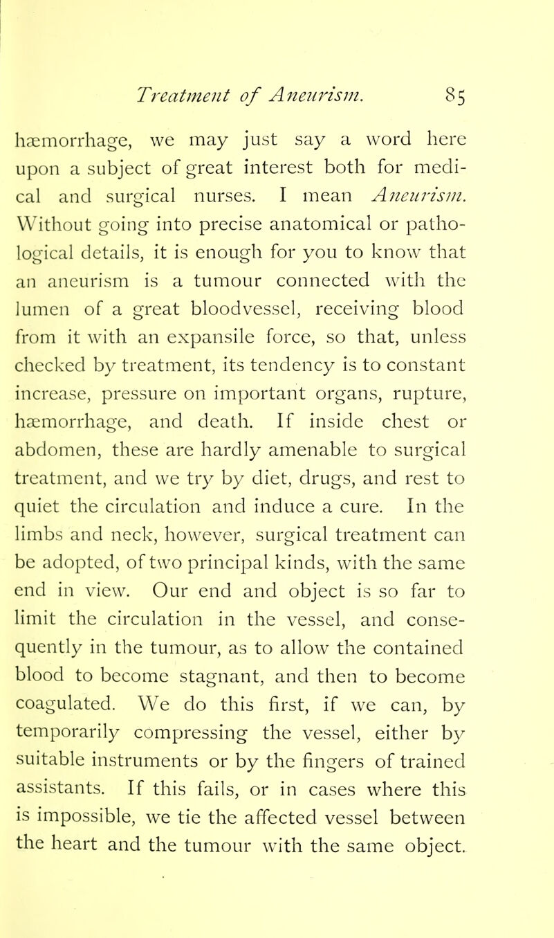 Treatment of Aneurism. hcxmorrhage, we may just say a word here upon a subject of great interest both for medi- cal and surgical nurses. I mean Aneurism. Without going into precise anatomical or patho- logical details, it is enough for you to know that an aneurism is a tumour connected wdth the lumen of a great bloodvessel, receiving blood from it with an expansile force, so that, unless checked by treatment, its tendency is to constant increase, pressure on important organs, rupture, haemorrhage, and death. If inside chest or abdomen, these are hardly amenable to surgical treatment, and we try by diet, drugs, and rest to quiet the circulation and induce a cure. In the limbs and neck, however, surgical treatment can be adopted, of two principal kinds, with the same end in view. Our end and object is so far to limit the circulation in the vessel, and conse- quently in the tumour, as to allow the contained blood to become stagnant, and then to become coagulated. We do this first, if we can, by temporarily compressing the vessel, either by suitable instruments or by the fingers of trained assistants. If this fails, or in cases where this is impossible, we tie the affected vessel between the heart and the tumour with the same object.