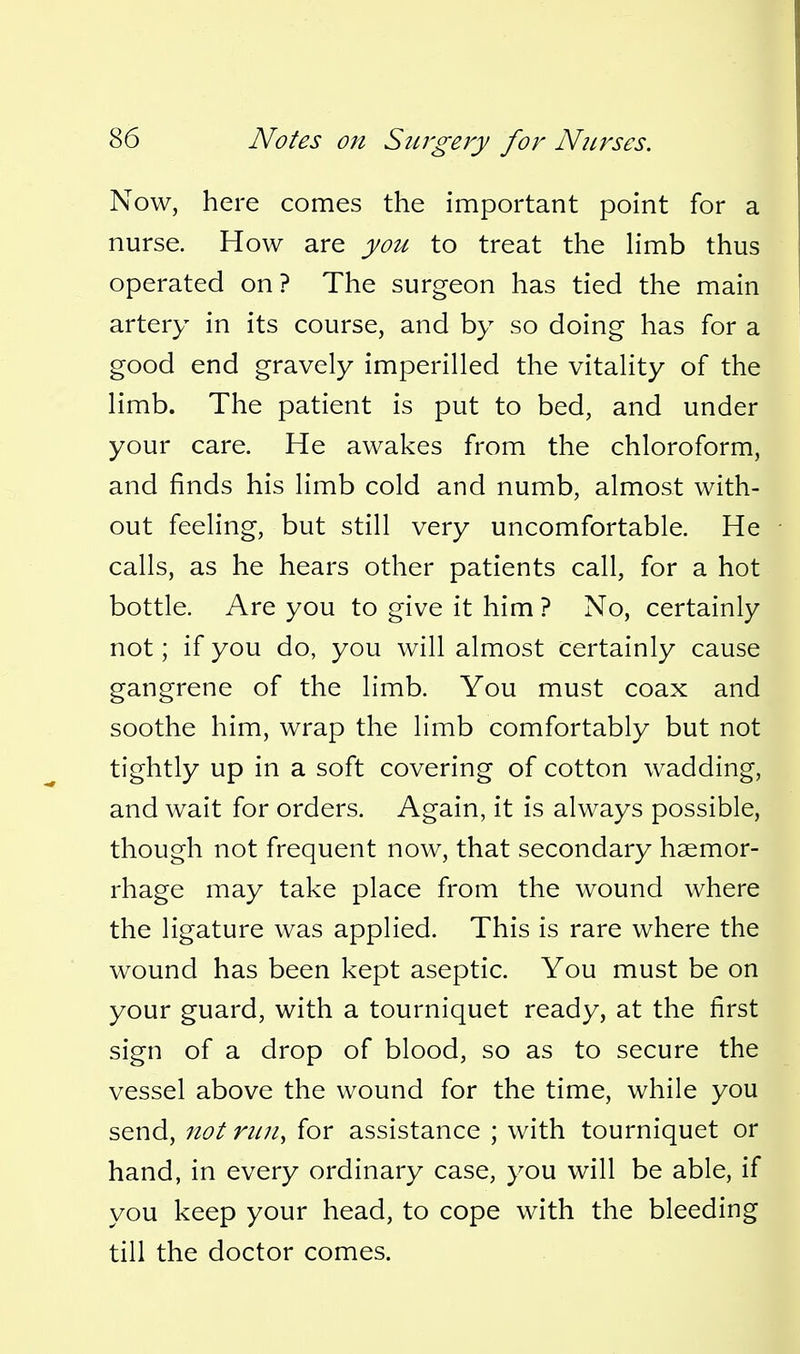 Now, here comes the important point for a nurse. How are you to treat the Hmb thus operated on ? The surgeon has tied the main artery in its course, and by so doing has for a good end gravely imperilled the vitality of the limb. The patient is put to bed, and under your care. He awakes from the chloroform, and finds his limb cold and numb, almost with- out feeling, but still very uncomfortable. He calls, as he hears other patients call, for a hot bottle. Are you to give it him ? No, certainly not; if you do, you will almost certainly cause gangrene of the limb. You must coax and soothe him, wrap the limb comfortably but not tightly up in a soft covering of cotton wadding, and wait for orders. Again, it is always possible, though not frequent now, that secondary haemor- rhage may take place from the wound where the ligature was applied. This is rare where the wound has been kept aseptic. You must be on your guard, with a tourniquet ready, at the first sign of a drop of blood, so as to secure the vessel above the wound for the time, while you send, not run, for assistance ; with tourniquet or hand, in every ordinary case, you will be able, if you keep your head, to cope with the bleeding till the doctor comes.