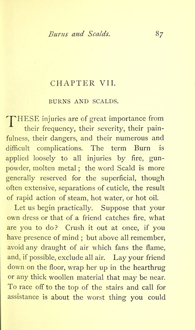 CHAPTER VII. BURNS AND SCALDS. HESE injuries are of great importance from their frequency, their severity, their pain- fulness, their dangers, and their numerous and difficult complications. The term Burn is applied loosely to all injuries by fire, gun- powder, molten metal ; the word Scald is more generally reserved for the superficial, though often extensive, separations of cuticle, the result of rapid action of steam, hot water, or hot oil. Let us begin practically. Suppose that your own dress or that of a friend catches fire, what are you to do? Crush it out at once, if you have presence of mind ; but above all remember, avoid any draught of air which fans the flame, and, if possible, exclude all air. Lay your friend down on the floor, wrap her up in the hearthrug or any thick woollen material that may be near. To race off to the top of the stairs and call for assistance is about the worst thing you could