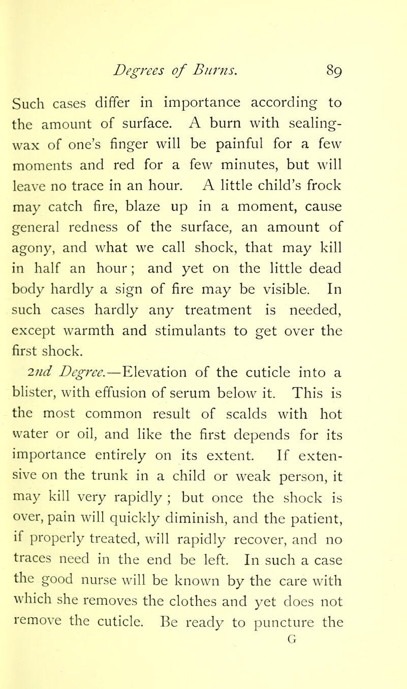 Such cases differ in importance according to the amount of surface. A burn with seahng- wax of one's finger will be painful for a few moments and red for a few minutes, but will leave no trace in an hour. A little child's frock may catch fire, blaze up in a moment, cause general redness of the surface, an amount of agony, and what we call shock, that may kill in half an hour; and yet on the little dead body hardly a sign of fire may be visible. In such cases hardly any treatment is needed, except warmth and stimulants to get over the first shock. 2nd Degree.—Elevation of the cuticle into a blister, with effusion of serum below it. This is the most common result of scalds with hot water or oil, and like the first depends for its importance entirely on its extent If exten- sive on the trunk in a child or weak person, it may kill very rapidly ; but once the shock is over, pain will quickly diminish, and the patient, if properly treated, will rapidly recover, and no traces need in the end be left. In such a case the good nurse will be known by the care with which she removes the clothes and yet does not remove the cuticle. Be ready to puncture the G