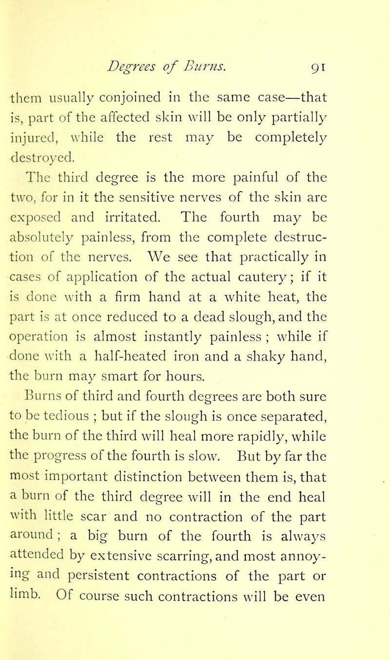 them usually conjoined in the same case—that is, part of the affected skin will be only partially injured, while the rest may be completeh/ dcstro\-ed. The third degree is the more painful of the two, for in it the sensitive nerves of the skin are exposed and irritated. The fourth may be absolutely painless, from the complete destruc- tion of the nerves. We see that practically in cases of application of the actual cautery; if it is done with a firm hand at a white heat, the part is at once reduced to a dead slough, and the operation is almost instantly painless ; while if done with a half-heated iron and a shaky hand, the burn may smart for hours. l^urns of third and fourth degrees are both sure to be tedious ; but if the slough is once separated, the burn of the third will heal more rapidly, while the progress of the fourth is slow. But by far the most important distinction between them is, that a burn of the third degree will in the end heal with little scar and no contraction of the part around ; a big burn of the fourth is always attended by extensive scarring, and most annoy- ing and persistent contractions of the part or limb. Of course such contractions will be even