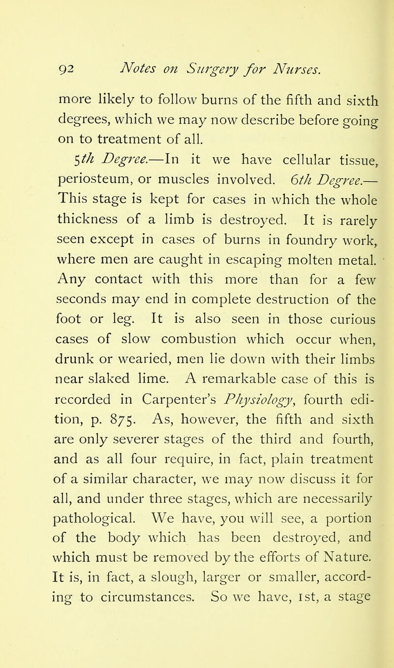 more likely to follow burns of the fifth and sixth degrees, which we may now describe before going on to treatment of all. ^th Degree.—In it we have cellular tissue^ periosteum, or muscles involved. 6th Degree.— This stage is kept for cases in which the whole thickness of a limb is destroyed. It is rarely seen except in cases of burns in foundry work,, where men are caught in escaping molten metal. Any contact with this more than for a few seconds may end in complete destruction of the foot or leg. It is also seen in those curious cases of slow combustion which occur when, drunk or wearied, men lie down with their limbs near slaked lime. A remarkable case of this is recorded in Carpenter's Physiology, fourth edi- tion, p. 875. As, however, the fifth and sixth are only severer stages of the third and fourth, and as all four require, in fact, plain treatment of a similar character, we may now discuss it for all, and under three stages, which are necessarily pathological. We have, you will see, a portion of the body which has been destroyed, and which must be removed by the efforts of Nature. It is, in fact, a slough, larger or smaller, accord- ing to circumstances. So we have, ist, a stage