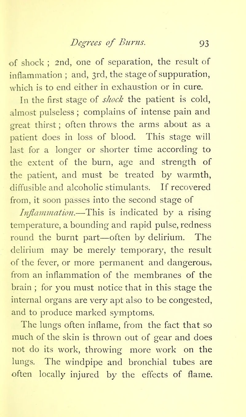 of shock ; 2nd, one of separation, the result of inflammation ; and, 3rd, the stage of suppuration, which is to end either in exhaustion or in cure. In the first stage of sJiock the patient is cold, almost pulseless ; complains of intense pain and great thirst; often throws the arms about as a patient does in loss of blood. This stage will last for a longer or shorter time according to the extent of the burn, age and strength of the patient, and must be treated by warmth, diffusible and alcoholic stimulants. If recovered from, it soon passes into the second stage of Inflaniniatioii.—This is indicated by a rising temperature, a bounding and rapid pulse, redness round the burnt part—often by delirium. The delirium may be merely temporary, the result of the fever, or more permanent and dangerous, from an inflammation of the membranes of the brain ; for you must notice that in this stage the internal organs are very apt also to be congested, and to produce marked symptoms. The lungs often inflame, from the fact that so much of the skin is thrown out of gear and does not do its work, throwing more work on the lungs. The windpipe and bronchial tubes are often locally injured by the effects of flame.