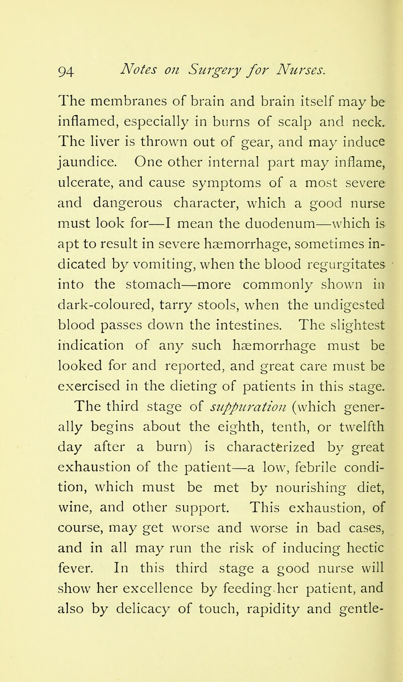 The membranes of brain and brain itself may be inflamed, especially in burns of scalp and neck.. The liver is thrown out of gear, and may induce jaundice. One other internal part may inflame, ulcerate, and cause symptoms of a most severe and dangerous character, which a good nurse m.ust look for—I mean the duodenum—which is apt to result in severe haemorrhage, sometimes in- dicated by vomiting, when the blood regurgitates into the stomach—more commonly shown in dark-coloured, tarry stools, when the undigested blood passes down the intestines. The slightest indication of any such haemorrhage must be looked for and reported, and great care must be exercised in the dieting of patients in this stage. The third stage of suppuration (which gener- ally begins about the eighth, tenth, or twelfth day after a burn) is characterized by great exhaustion of the patient—a low, febrile condi- tion, which must be met by nourishing diet, wine, and other support. This exhaustion, of course, may get worse and worse in bad cases, and in all may run the risk of inducing hectic fever. In this third stage a good nurse will show her excellence by feeding.her patient, and also by delicacy of touch, rapidity and gentle-