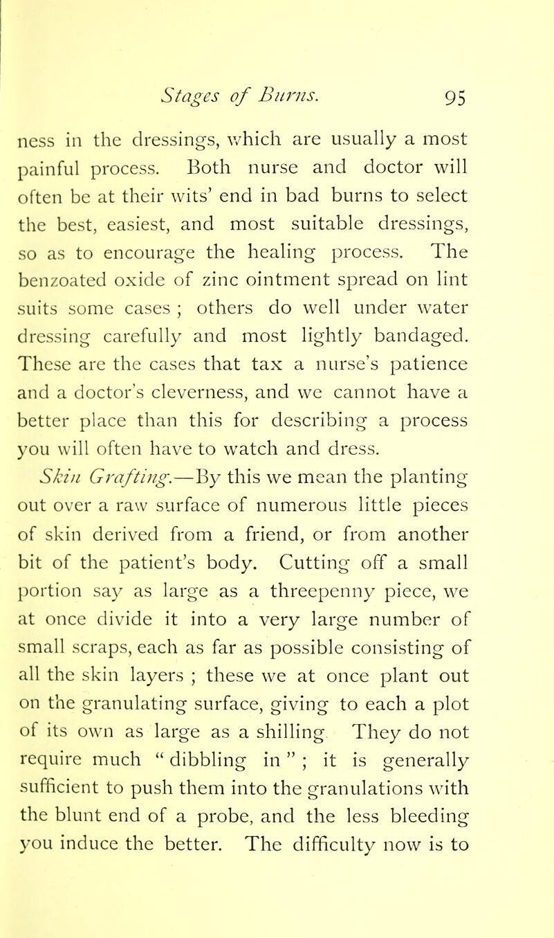 ncss in the dressings, v/hich are usually a most painful process. Both nurse and doctor will often be at their wits' end in bad burns to select the best, easiest, and most suitable dressings, so as to encourage the healing process. The benzoated oxide of zinc ointment spread on lint suits some cases ; others do well under water dressing carefully and most lightly bandaged. These are the cases that tax a nurse's patience and a doctor's cleverness, and we cannot have a better place than this for describing a process you will often have to watch and dress. Skill Grafting.—By this we mean the planting out over a raw surface of numerous little pieces of skin derived from a friend, or from another bit of the patient's body. Cutting off a small portion say as large as a threepenny piece, we at once divide it into a very large number of small scraps, each as far as possible consisting of all the skin layers ; these we at once plant out on the granulating surface, giving to each a plot of its ow^n as large as a shilling They do not require much  dibbling in  ; it is generally sufficient to push them into the granulations with the blunt end of a probe, and the less bleeding you induce the better. The difficulty now is to