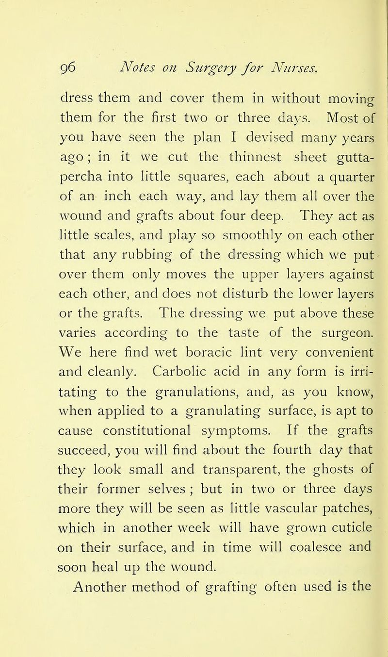 dress them and cover them in without moving them for the first two or three days. Most of you have seen the plan I devised many years ago; in it we cut the thinnest sheet gutta- percha into Httle squares, each about a quarter of an inch each way, and lay them all over the wound and grafts about four deep. They act as little scales, and play so smoothly on each other that any rubbing of the dressing which we put • over them only moves the upper layers against each other, and does not disturb the lower layers or the grafts. The dressing we put above these varies according to the taste of the surgeon. We here find wet boracic lint very convenient and cleanly. Carbolic acid in any form is irri- tating to the granulations, and, as you know, when applied to a granulating surface, is apt to cause constitutional symptoms. If the grafts succeed, you will find about the fourth day that they look small and transparent, the ghosts of their former selves ; but in two or three days more they will be seen as little vascular patches, which in another week will have grown cuticle on their surface, and in time will coalesce and soon heal up the wound. Another method of grafting often used is the