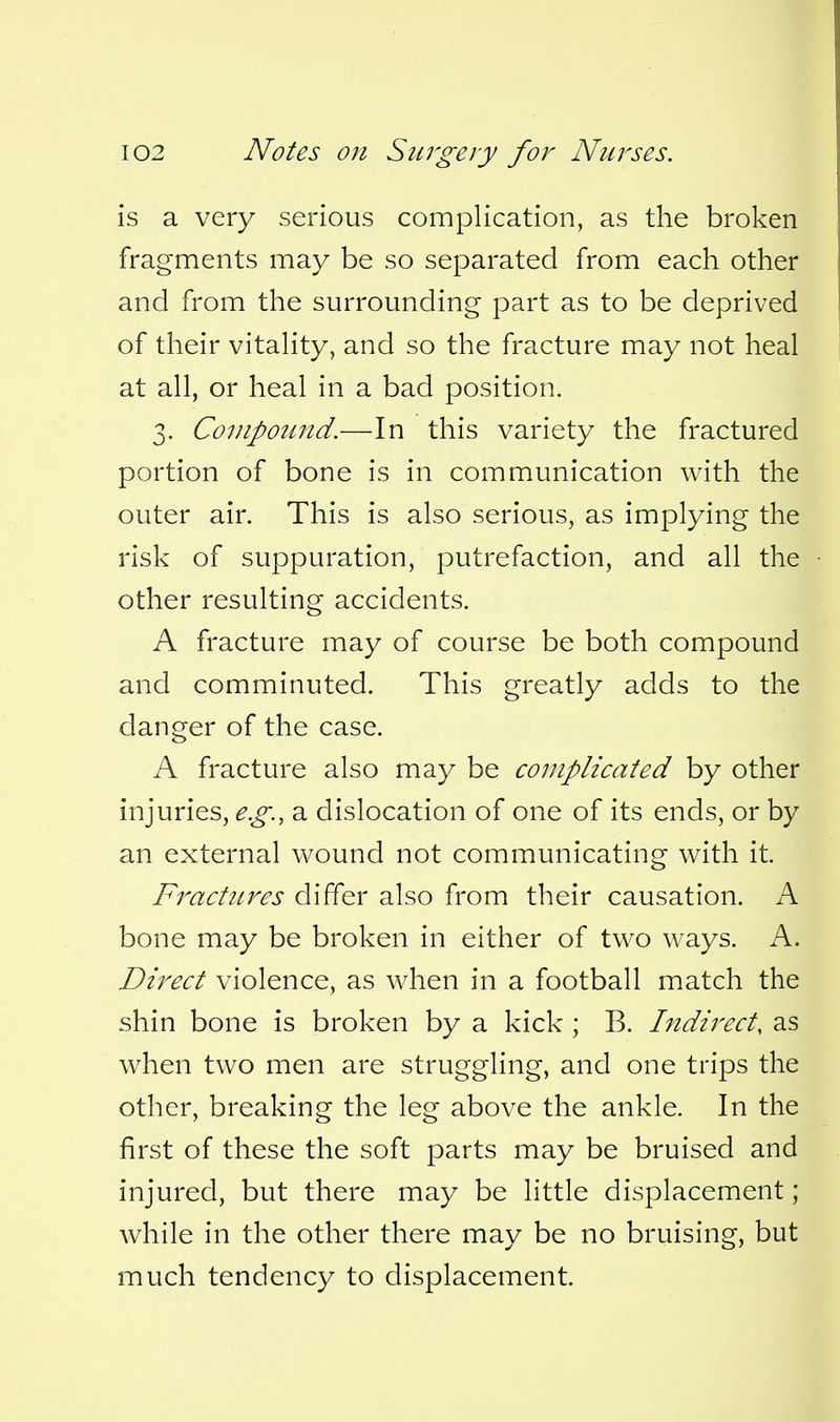 is a very serious complication, as the broken fragments may be so separated from each other and from the surrounding part as to be deprived of their vitahty, and so the fracture may not heal at all, or heal in a bad position. 3. Compound.—In this variety the fractured portion of bone is in communication with the outer air. This is also serious, as implying the risk of suppuration, putrefaction, and all the other resulting accidents. A fracture may of course be both compound and comminuted. This greatly adds to the danger of the case. A fracture also may be complicated by other injuries, e.g., a dislocation of one of its ends, or by an external wound not communicating with it. Fractures differ also from their causation. A bone may be broken in either of two ways. A. Direct violence, as when in a football match the shin bone is broken by a kick ; B. Indirect, as when two men are struggling, and one trips the other, breaking the leg above the ankle. In the first of these the soft parts may be bruised and injured, but there may be little displacement; while in the other there may be no bruising, but much tendency to displacement.