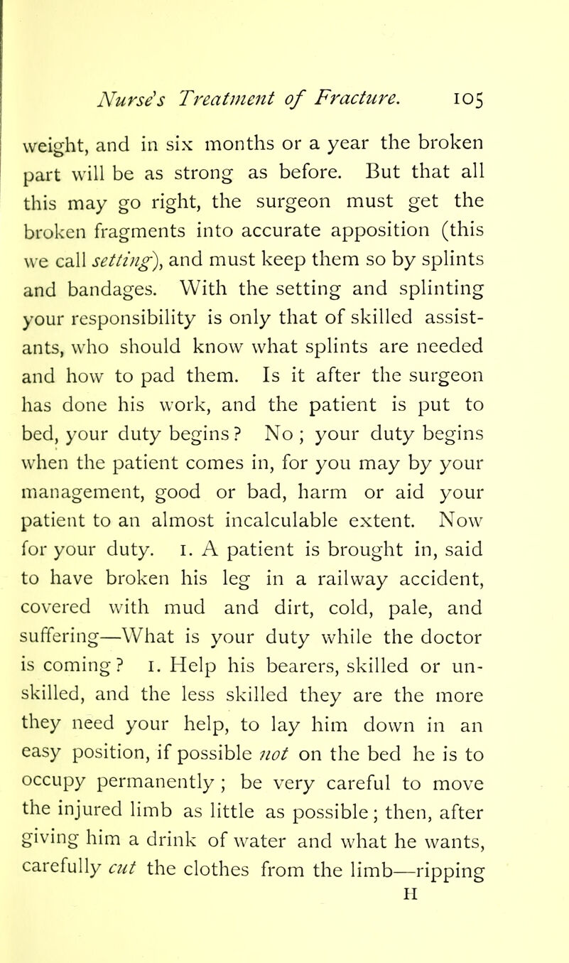 weight, and in six months or a year the broken part will be as strong as before. But that all this may go right, the surgeon must get the broken fragments into accurate apposition (this we call setting)^ and must keep them so by splints and bandages. With the setting and splinting your responsibility is only that of skilled assist- ants, who should know what splints are needed and how to pad them. Is it after the surgeon has done his work, and the patient is put to bed, your duty begins ? No ; your duty begins when the patient comes in, for you may by your management, good or bad, harm or aid your patient to an almost incalculable extent. Now for your duty. I. A patient is brought in, said to have broken his leg in a railway accident, covered with mud and dirt, cold, pale, and suffering—What is your duty while the doctor is coming? i. Help his bearers, skilled or un- skilled, and the less skilled they are the more they need your help, to lay him down in an easy position, if possible not on the bed he is to occupy permanently ; be very careful to move the injured limb as little as possible; then, after giving him a drink of water and what he wants, carefully cut the clothes from the limb—ripping II