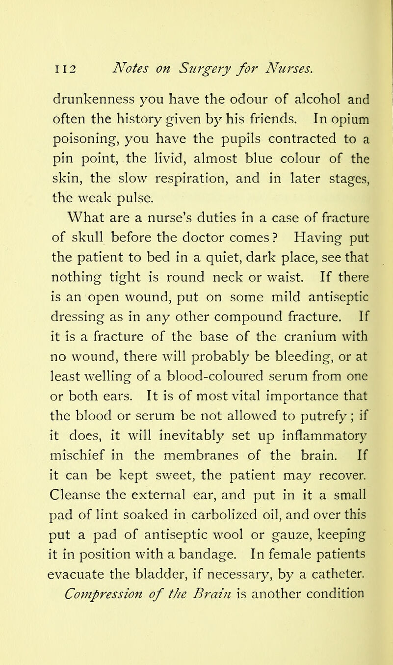 drunkenness you have the odour of alcohol and often the history given by his friends. In opium poisoning, you have the pupils contracted to a pin point, the livid, almost blue colour of the skin, the slow respiration, and in later stages, the weak pulse. What are a nurse's duties in a case of fracture of skull before the doctor comes ? Having put the patient to bed in a quiet, dark place, see that nothing tight is round neck or waist. If there is an open wound, put on some mild antiseptic dressing as in any other compound fracture. If it is a fracture of the base of the cranium with no wound, there will probably be bleeding, or at least welling of a blood-coloured serum from one or both ears. It is of most vital importance that the blood or serum be not allowed to putrefy; if it does, it will inevitably set up inflammatory mischief in the membranes of the brain. If it can be kept sweet, the patient may recover. Cleanse the external ear, and put in it a small pad of lint soaked in carbolized oil, and over this put a pad of antiseptic wool or gauze, keeping it in position with a bandage. In female patients evacuate the bladder, if necessary, by a catheter. Compression of the Brain is another condition