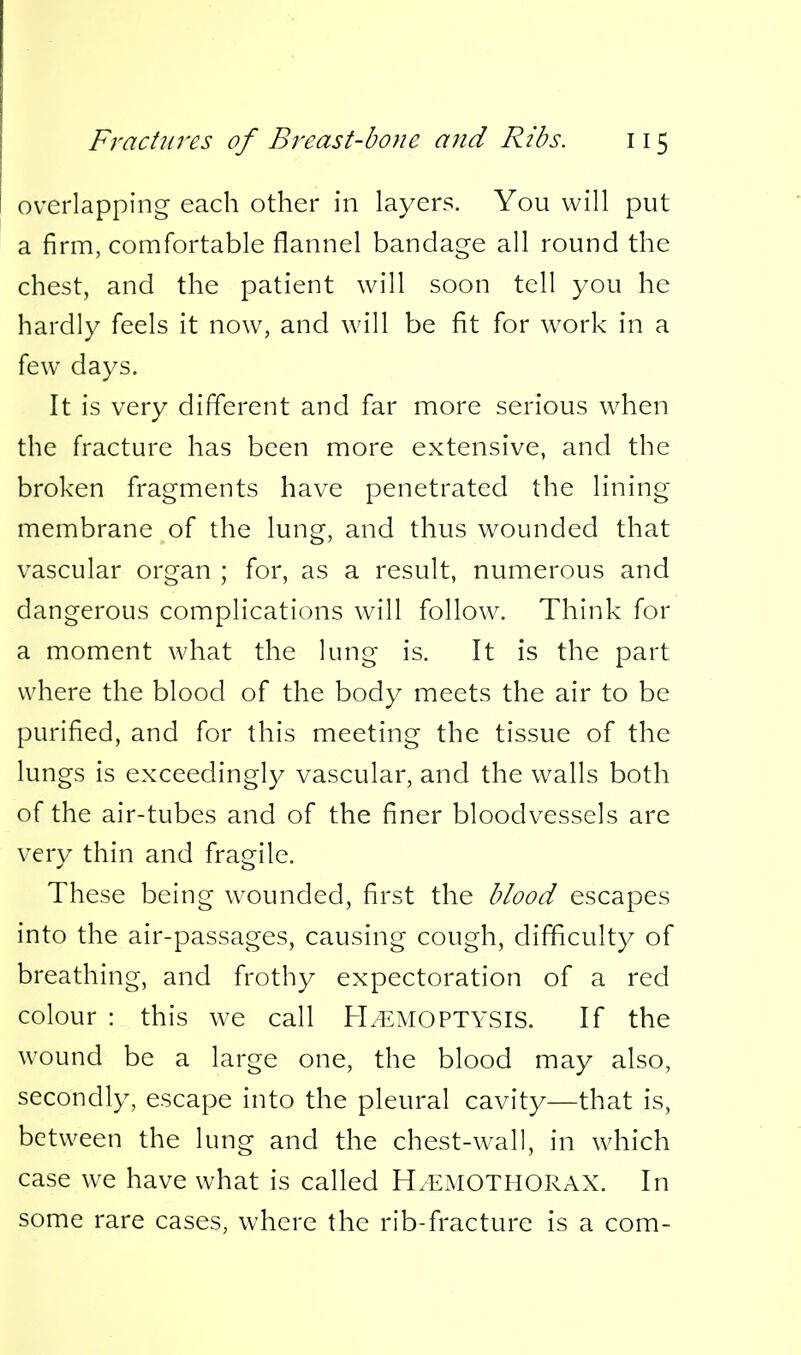 overlapping- each other in layers. You will put a firm, comfortable flannel bandage all round the chest, and the patient will soon tell you he hardly feels it now, and will be fit for work in a few days. It is very different and far more serious when the fracture has been more extensive, and the broken fragments have penetrated the lining membrane of the lung, and thus wounded that vascular organ ; for, as a result, numerous and dangerous complications will follow. Think for a moment what the lung is. It is the part where the blood of the body meets the air to be purified, and for this meeting the tissue of the lungs is exceedingly vascular, and the walls both of the air-tubes and of the finer bloodvessels are very thin and fragile. These being wounded, first the blood escapes into the air-passages, causing cough, difficulty of breathing, and frothy expectoration of a red colour : this we call H/EMOPTYSIS. If the wound be a large one, the blood may also, secondly, escape into the pleural cavity—that is, between the lung and the chest-wall, in which case we have what is called H.EMOTHORAX. In some rare cases, where the rib-fracture is a com-