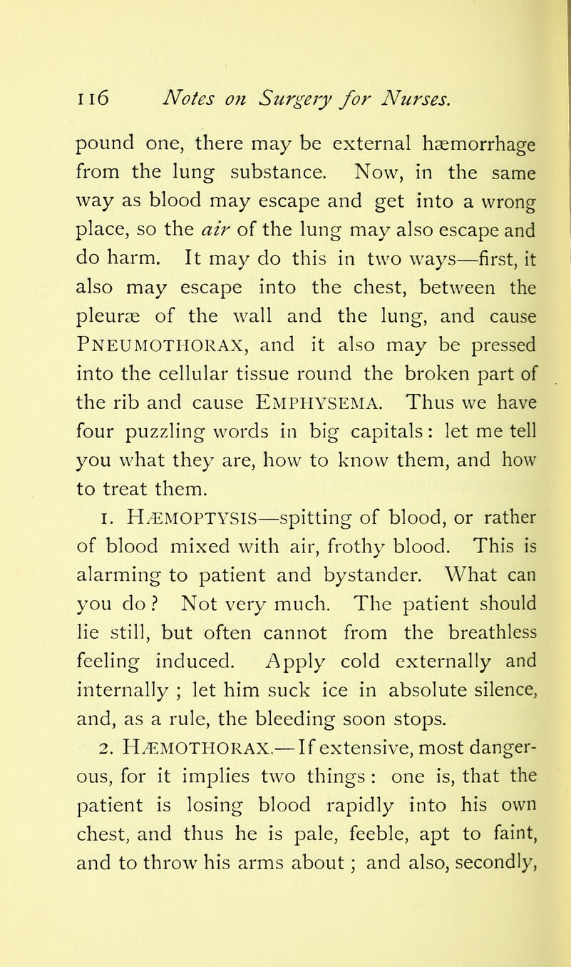 pound one, there may be external haemorrhage from the lung substance. Now, in the same way as blood may escape and get into a wrong place, so the air of the lung may also escape and do harm. It may do this in two ways—first, it also may escape into the chest, between the pleurae of the wall and the lung, and cause Pneumothorax, and it also may be pressed into the cellular tissue round the broken part of the rib and cause EMPHYSEMA. Thus we have four puzzling words in big capitals: let me tell you what they are, how to know them, and how to treat them. 1. HAEMOPTYSIS—spitting of blood, or rather of blood mixed with air, frothy blood. This is alarming to patient and bystander. What can you do ? Not very much. The patient should lie still, but often cannot from the breathless feeling induced. Apply cold externally and internally ; let him suck ice in absolute silence, and, as a rule, the bleeding soon stops. 2. HEMOTHORAX.— If extensive, most danger- ous, for it implies two things : one is, that the patient is losing blood rapidly into his own chest, and thus he is pale, feeble, apt to faint, and to throw his arms about; and also, secondly,